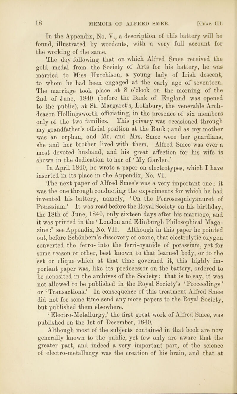 In the Appendix, No. V., a description of this battery will be found, illustrated by woodcuts, with a very full account for the working of the same. The day following that on which Alfred Smee received the gold medal from the Society of Arts for his battery, he was married to Miss Hutchison, a young lady of Irish descent, to whom he had been engaged at the early age of seventeen. The marriage took place at 8 o’clock on the morning of the 2nd of June, 1840 (before the Bank of England was opened to the public), at St. Margaret’s, Lothbury, the venerable Arch- deacon Hollingsworth officiating, in the presence of six members only of the two families. This privacy was occasioned through my grandfather’s official position at the Bank; and as my mother was an orphan, and Mr. and Mrs. Smee were her guardians, she and her brother lived with them. Alfred Smee was ever a most devoted husband, and his great affection for his wife is shown in the dedication to her of 4 My Garden.’ In April 1840, he wrote a paper on electrotypes, which I have inserted in its place in the Appendix, No. YI. The next paper of Alfred Smee’s was a very important one: it was the one through conducting the experiments for which he had invented his battery, namely, * On the Ferrosesquicyanuret of Potassium.’ It was read before the Koyal Society on his birthday, the 18th of June, 1840, only sixteen days after his marriage, and it was printed in the ‘ London and Edinburgh Philosophical Maga- zine see Appendix, No. VII. Although in this paper he pointed out, before Schonbein’s discovery of ozone, that electrolytic oxygen converted the ferro- into the ferri-cyanide of potassium, yet for some reason or other, best known to that learned body, or to the set or clique which at that time governed it, this highly im- portant paper was, like its predecessor on the battery, ordered to be deposited in the archives of the Society; that is to say, it was not allowed to be published in the Koyal Society’s ‘ Proceedings ’ or ‘ Transactions.’ In consequence of this treatment Alfred Smee did not for some time send any more papers to the Koyal Society, but published them elsewhere. ‘ Electro-Metallurgy,’ the first great work of Alfred Smee, was published on the 1st of December, 1840. Although most of the subjects contained in that book are now generally known to the public, yet few only are aware that the greater part, and indeed a very important part, of the science of electro-metallurgy was the creation of his brain, and that at