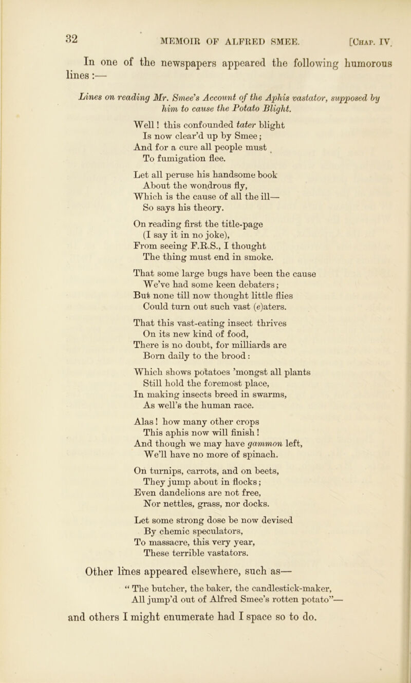 In one of the newspapers appeared the following humorous lines:— Lines on reading Mr. Smee’s Account of the Aphis vastator, supposed by him to cause the Potato Blight. Well! this confounded tater blight Is now clear’d up by Smee; And for a cure all people must To fumigation flee. Let all peruse his handsome book About the wondrous fly, Which is the cause of all the ill—- So says his theory. On reading first the title-page (I say it in no joke), From seeing F.R.S., I thought The thing must end in smoke. That some large bugs have been the cause We’ve had some keen debaters; But none till now thought little flies Could turn out such vast (e)aters. That this vast-eating insect thrives On its new kind of food, There is no doubt, for milliards are Born daily to the brood : Which shows potatoes ’mongst all plants Still hold the foremost place, In making insects breed in swanns, As well’s the human race. Alas ! how many other crops This aphis now will finish ! And though we may have gammon left, We’ll have no more of spinach. On turnips, carrots, and on beets, They jump about in flocks; Even dandelions are not free, Nor nettles, grass, nor docks. Let some strong dose be now devised By chemic speculators, To massacre, this very year, These terrible vastafcors. Other lines appeared elsewhere, such as— “ The butcher, the baker, the candlestick-maker, All jump’d out of Alfred Smee’s rotten potato”— and others I might enumerate had I space so to do.