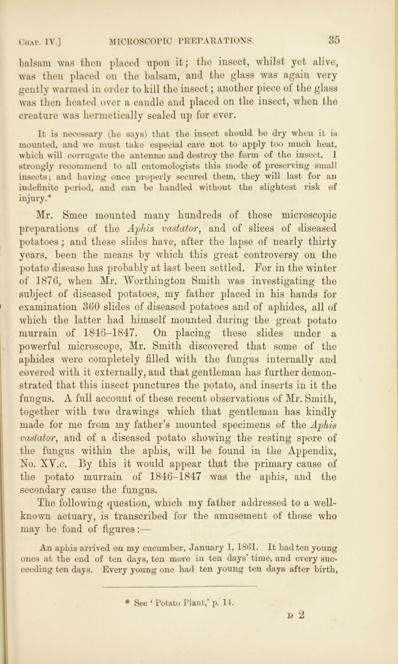 balsam was then placed upon it; the insect, whilst yet alive, was then placed on the balsam, and the glass was again very gently warmed in order to kiil the insect; another piece of the glass was then heated over a candle and placed on the insect, when the creature was hermetically sealed up for ever. It is necessary (be says) that the insect should be dry when it is mounted, and we must take especial care not to apply too much heat, which will corrugate the antennae and destroy the form of the insect. 1 strongly recommend to all entomologists this mode of preserving small insects; and having once properly secured them, they will last for an indefinite period, and can be handled without the slightest risk of injury.* Mr. Smee mounted many hundreds of these microscopic preparations of the Aphis vastator, and of slices of diseased potatoes ; and these slides have, after the lapse of nearly thirty years, been the means by which this great controversy on the potato disease has probably at last been settled. For in the winter of 1876, when Mr. Worthington Smith was investigating the subject of diseased potatoes, my father placed in his hands for examination 360 slides of diseased potatoes and of aphides, all of which the latter had himself mounted during the great potato murrain of 1846-1847. On placing these slides under a powerful microscope, Mr. Smith discovered that some of the aphides were completely filled with the fungus internally and covered with it externally, and that gentleman has further demon- strated that this insect punctures the potato, and inserts in it the fungus. A full account of these recent observations of Mr. Smith, together with two drawings which that gentleman has kindly made for me from my father’s mounted specimens of the Aphis vastator, and of a diseased potato showing the resting spore of the fungus within the aphis, will be found in the Appendix, No. XY.c. By this it would appear that the primary cause of the potato murrain of 1846-1847 was the aphis, and the secondary cause the fungus. The following question, which my father addressed to a well- known actuary, is transcribed for the amusement of those who may be fond of figures:— An aphis arrived on my cucumber, January 1, 1861. It had ten young ones at the end of ten days, ten more in ten days’ time, and every suc- ceeding ten days. Every young one had ten young ten days after birth, D 2 * See ‘ Potato Plant,’ p. 14.