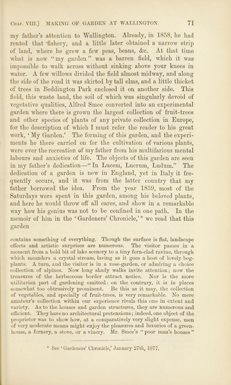 my father’s attention to Wallington. Already, in 1858, he had rented that ^fishery, and a little later obtained a narrow strip of land, where he grew a few peas, beans, &c. At that time what is now “ my garden ” was a barren field, which it was impossible to walk across without sinking above your knees in water. A few willows divided the field almost midway, and along the side of the road it was skirted by tall elms, and a little thicket of trees in Beddington Park enclosed it on another side. This field, this waste land, the soil of which was singularly devoid of vegetative qualities, Alfred Smee converted into an experimental garden where there is grown the largest collection of fruit-trees and other species of plants of any private collection in Europe, for the description of which I must refer the reader to his great work, £ My Garden.’ The forming of this garden, and the experi- ments he there carried on for the cultivation of various plants, were ever the recreation of my father from his multifarious mental labours and anxieties of life. The objects of this garden are seen in my father’s dedication—“ In Lucem, Lucrum, Ludum.” The dedication of a garden is new in England, yet in Italy it fre- quently occurs, and it was from the latter country that my father borrowed the idea. From the year 1859, most of the Saturdays were spent in this garden, among his beloved plants, and here he would throw off all cares, and show in a remarkable way how his genius was not to be confined in one path. In the memoir of him in the ‘ Gardeners’ Chronicle,’ * we read that this garden contains something of everything. Though the surface is flat, landscape effects and artistic surprises are numerous. The visitor passes in a moment from a bold bit of lake scenery to a tiny fern-clad ravine, through which meanders a crystal stream, laving as it goes a host of lovely bog- plants. A turn, and the visitor is in a rose-garden, or admiring a choice collection of alpines. Now long shady walks invite attention; now the treasures of the herbaceous border attract notice. Nor is the more utilitarian part of gardening omitted: on the contrary, it is in places somewhat too obtrusively prominent. Be this as it may, the collection of vegetables, and specially of fruit-trees, is very remarkable. No mere amateur’s collection within our experience rivals this one in extent and variety. As to the houses and garden structures, they are numerous and efficient. They have no architectural pretensions; indeed, one object of the proprietor was to show how, at a comparatively very slight expense, men of very moderate means might enjoy the pleasures and luxuries of a green- house, a fernery, a stove, or a vinery. Mr. Smee’s “ poor man’s houses ” * See ‘ Gardeners’ Chronicle,’ January 27th, 1877.