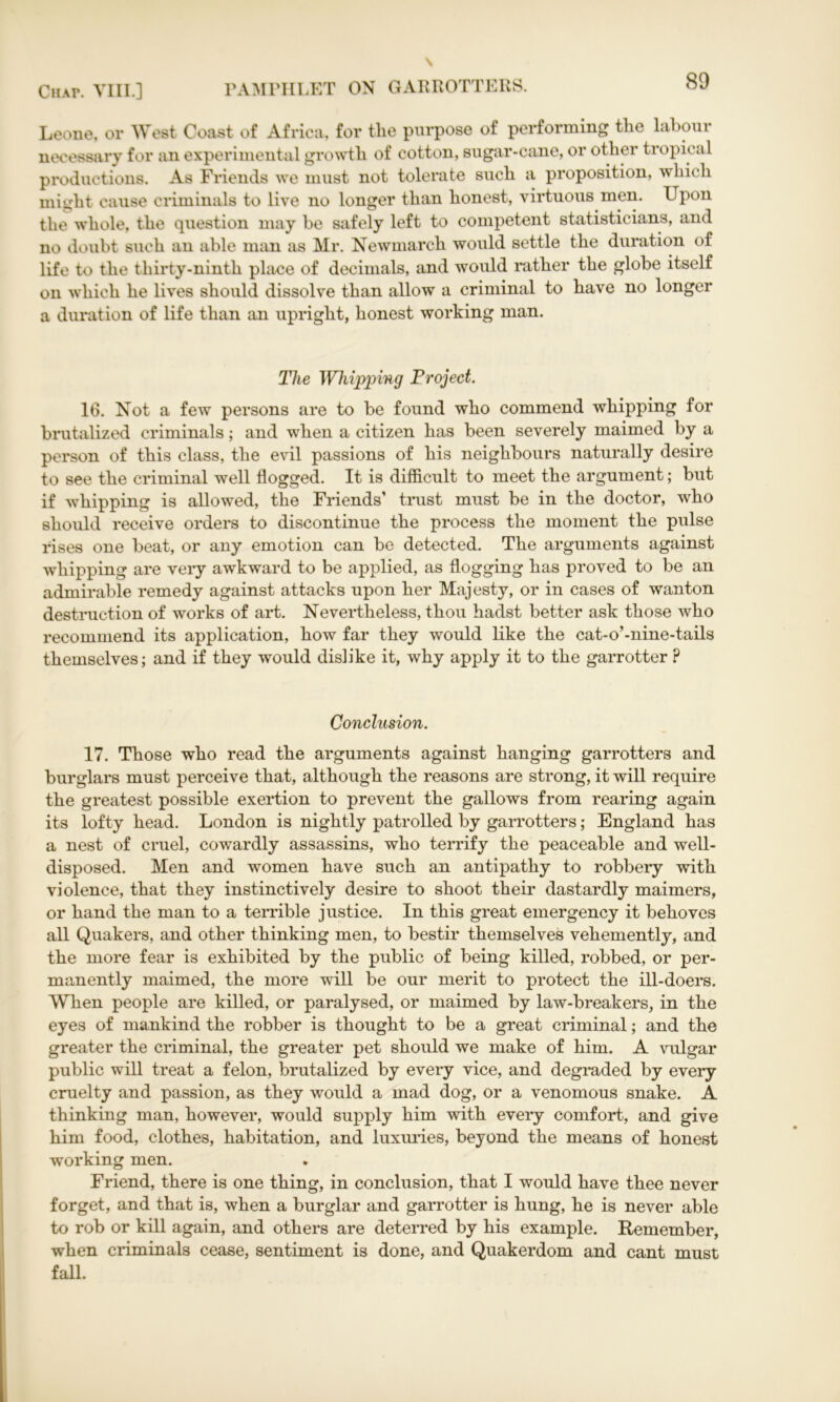 Leone, or West Coast of Africa, for tlie purpose of performing tlie labour necessary for an experimental growth, of cotton, sugar-cane, or other tropical productions. As Friends we must not tolerate such a proposition, which might cause criminals to live no longer than honest, virtuous men. Upon the whole, the question may be safely left to competent statisticians, and no doubt such an able man as Mr. Newmarcli would settle the duration of life to the thirty-ninth place of decimals, and would rather the globe itself on which he lives should dissolve than allow a criminal to have no longer a duration of life than an upright, honest working man. The Whipping Project. 16. Not a few persons are to be found who commend whipping for brutalized criminals; and when a citizen has been severely maimed by a person of this class, the evil passions of his neighbours naturally desire to see the criminal well flogged. It is difficult to meet the argument; but if whipping is allowed, the Friends’ trust must be in the doctor, who should receive orders to discontinue the process the moment the pulse rises one beat, or any emotion can be detected. The arguments against whipping are very awkward to be applied, as flogging has proved to be an admirable remedy against attacks upon her Majesty, or in cases of wanton destruction of works of art. Nevertheless, thou hadst better ask those who recommend its application, how far they would like the cat-o’-nine-tails themselves; and if they would dislike it, why apply it to the garrotter ? Conclusion. 17. Those who read the arguments against hanging garrotters and burglars must perceive that, although the reasons are strong, it will require the greatest possible exertion to prevent the gallows from rearing again its lofty head. London is nightly patrolled by garrotters; England has a nest of cruel, cowardly assassins, who terrify the peaceable and well- disposed. Men and women have such an antipathy to robbery with violence, that they instinctively desire to shoot their dastardly maimers, or hand the man to a terrible justice. In this great emergency it behoves all Quakers, and other thinking men, to bestir themselves vehemently, and the more fear is exhibited by the public of being killed, robbed, or per- manently maimed, the more will be our merit to protect the ill-doers. When people are killed, or paralysed, or maimed by law-breakers, in the eyes of mankind the robber is thought to be a great criminal; and the greater the criminal, the greater pet should we make of him. A vulgar public will treat a felon, brutalized by every vice, and degraded by every cruelty and passion, as they would a mad dog, or a venomous snake. A thinking man, however, would supply him with every comfort, and give him food, clothes, habitation, and luxuries, beyond the means of honest working men. Friend, there is one thing, in conclusion, that I would have thee never forget, and that is, when a burglar and garrotter is hung, he is never able to rob or kill again, and others are deterred by his example. Remember, when criminals cease, sentiment is done, and Quakerdom and cant must fall.