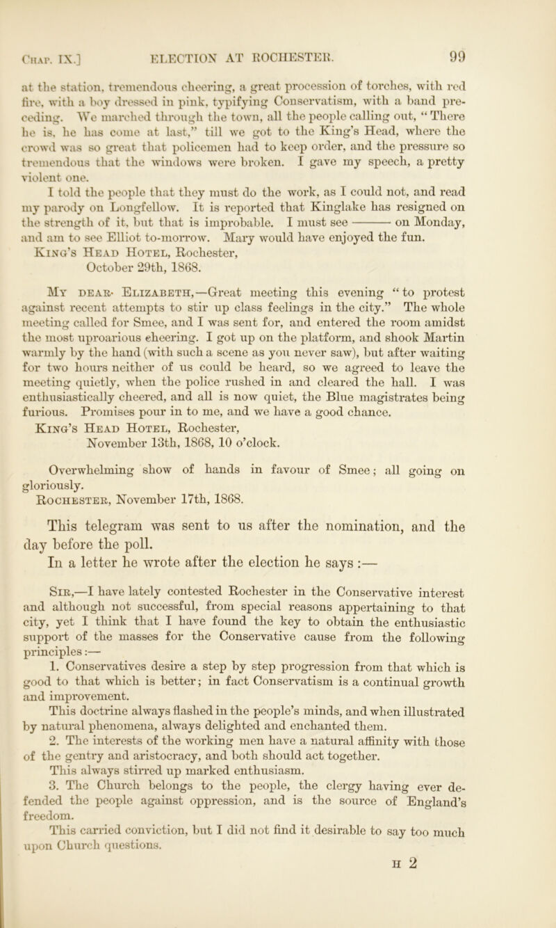 at the station, tremendous cheering, a great procession of torches, with red fire, with a boy dressed in pink, typifying Conservatism, with a band pre- ceding. We marched through the town, all the people calling out, “ There he is. he has come at last,” till we got to the King’s Head, where the crowd was so great that policemen had to keep order, and the pressure so tremendous that the windows were broken. I gave my speech, a pretty violent one. I told the people that they must do the work, as I could not, and read my parody on Longfellow. It is reported that Kinglake has resigned on the strength of it, but that is improbable. I must see on Monday, and am to see Elliot to-morrow. Mary would have enjoyed the fun. King’s Head Hotel, Rochester, October 29th, 1868. My dear- Elizabeth,—Great meeting this evening “to protest against recent attempts to stir up class feelings in the city.” The whole meeting called for Smee, and I was sent for, and entered the room amidst the most uproarious cheering. I got up on the platform, and shook Martin warmly by the hand (with such a scene as you never saw), but after waiting for two hours neither of us could be heard, so we agreed to leave the meeting quietly, when the police rushed in and cleared the hall. I was enthusiastically cheered, and all is now quiet, the Blue magistrates being furious. Promises pour in to me, and we have a good chance. King’s Head Hotel, Rochester, November 13th, 1868, 10 o’clock. Overwhelming show of hands in favour of Smee; all going on gloriously. Rochester, November 17th, 1868. This telegram was sent to ns after the nomination, and the day before the poll. In a letter he wrote after the election he says :— Sir,—I have lately contested Rochester in the Conservative interest and although not successful, from special reasons appertaining to that city, yet I think that I have found the key to obtain the enthusiastic support of the masses for the Conservative cause from the following principles:— 1. Conservatives desire a step by step progression from that which is good to that which is better; in fact Conservatism is a continual growth and improvement. This doctrine always flashed in the people’s minds, and when illustrated by natural phenomena, always delighted and enchanted them. 2. The interests of the working men have a natural affinity with those of the gentry and aristocracy, and both should act together. This always stirred up marked enthusiasm. 3. The Church belongs to the people, the clergy having ever de- fended the people against oppression, and is the source of England’s freedom. This carried conviction, but I did not find it desirable to say too much upon Church questions. H 2