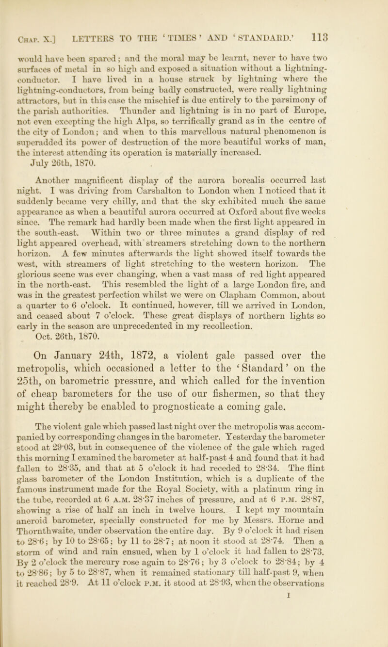 would have been spared; and the moral may be learnt, never to have two surfaces of metal in so high and exposed a situation without a lightning- conductor. I have lived in a house struck by lightning where the lightning-conductors, from being badly constructed, were really lightning attractors, but in this case the mischief is due entirely to the parsimony of the parish authorities. Thunder and lightning is in no part of Europe, not even excepting the high Alps, so terrifically grand as in the centre of the city of London; and when to this marvellous natural phenomenon is superadded its power of destruction of the more beautiful works of man, the interest attending its operation is materially increased. July 26th, 1870. Another magnificent display of the aurora borealis occurred last night. I was driving from Carshalton to London when I noticed that it suddenly became very chilly, and that the sky exhibited much the same appearance as when a beautiful aurora occurred at Oxford about five weeks since. The remark had hardly been made when the first light appeared in the south-east. Within two or three minutes a grand display of red light appeared overhead, with streamers stretching down to the northern horizon. A few minutes afterwards the light showed itself towards the west, with streamers of light stretching to the western horizon. The glorious scene was ever changing, when a vast mass of red light appeared in the north-east. This resembled the light of a large London fire, and was in the greatest perfection whilst we were on Clapham Common, about a quarter to 6 o’clock. It continued, however, till we arrived in London, and ceased about 7 o’clock. These great displays of northern lights so early in the season are unprecedented in my recollection. Oct. 26th, 1870. On January 24tli, 1872, a violent gale passed over the metropolis, which occasioned a letter to the ‘ Standard ’ on the 25th, on barometric pressure, and which called for the invention of cheap barometers for the use of our fishermen, so that they might thereby be enabled to prognosticate a coming gale. The violent gale which passed last night over the metropolis was accom- panied by corresponding changes in the barometer. Yesterday the barometer stood at 29*03, but in consequence of the violence of the gale which raged this morning I examined the barometer at half-past 4 and found that it had fallen to 28'35, and that at 5 o’clock it had receded to 28*34. The flint glass barometer of the London Institution, which is a duplicate of the famous instrument made for the Royal Society, with a platinum ring in the tube, recorded at 6 a.m. 28*37 inches of pressure, and at 6 p.m. 28*87, showing a rise of half an inch in twelve hours. I kept my mountain aneroid barometer, specially constructed for me by Messrs. Horne and Thornthwaite, under observation the entire day. By 9 o’clock it had risen to 28*6; by 10 to 28*65; by 11 to 28*7; at noon it stood at 28*74. Then a storm of wind and rain ensued, when by 1 o’clock it had fallen to 28*73. By 2 o’clock the mercury rose again to 28*76; by 3 o’clock to 28*84; by 4 to 28*86; by 5 to 28*87, when it remained stationary till half-past 9, when it reached 28*9. At 11 o’clock p.m. it stood at 28*93, when the observations I