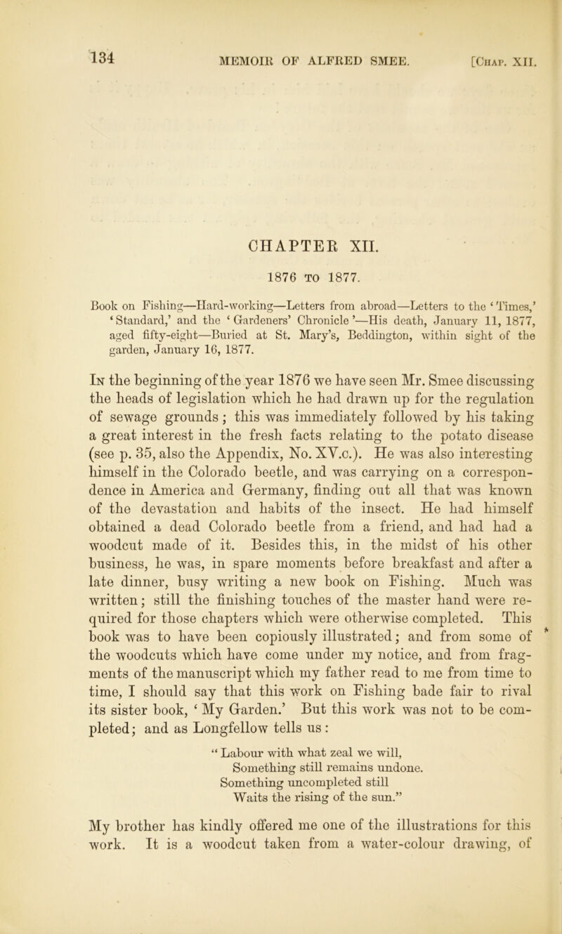 CHAPTER XII. 1876 TO 1877. Book on Fishing—Hard-working—Letters from abroad—Letters to the ‘ Times,’ ‘Standard,’ and the ‘Gardeners’ Chronicle’—His death, January 11, 1877, aged fifty-eight—Buried at St. Mary’s, Beddington, within sight of the garden, January 16, 1877. In the beginning of the year 1876 we have seen Mr. Smee discussing the heads of legislation which he had drawn up for the regulation of sewage grounds; this was immediately followed by his taking a great interest in the fresh facts relating to the potato disease (see p. 35, also the Appendix, No. XY.c.). He was also interesting himself in the Colorado beetle, and was carrying on a correspon- dence in America and Germany, finding out all that was known of the devastation and habits of the insect. He had himself obtained a dead Colorado beetle from a friend, and had had a woodcut made of it. Besides this, in the midst of his other business, he was, in spare moments before breakfast and after a late dinner, busy writing a new hook on Fishing. Much was written; still the finishing touches of the master hand were re- quired for those chapters which were otherwise completed. This book was to have been copiously illustrated; and from some of the woodcuts which have come under my notice, and from frag- ments of the manuscript which my father read to me from time to time, I should say that this work on Fishing bade fair to rival its sister hook, £ My Garden.’ But this work was not to be com- pleted ; and as Longfellow tells us : “ Labour with what zeal we will, Something still remains undone. Something uncompleted still Waits the rising of the sun.” My brother has kindly offered me one of the illustrations for this work. It is a woodcut taken from a water-colour drawing, of