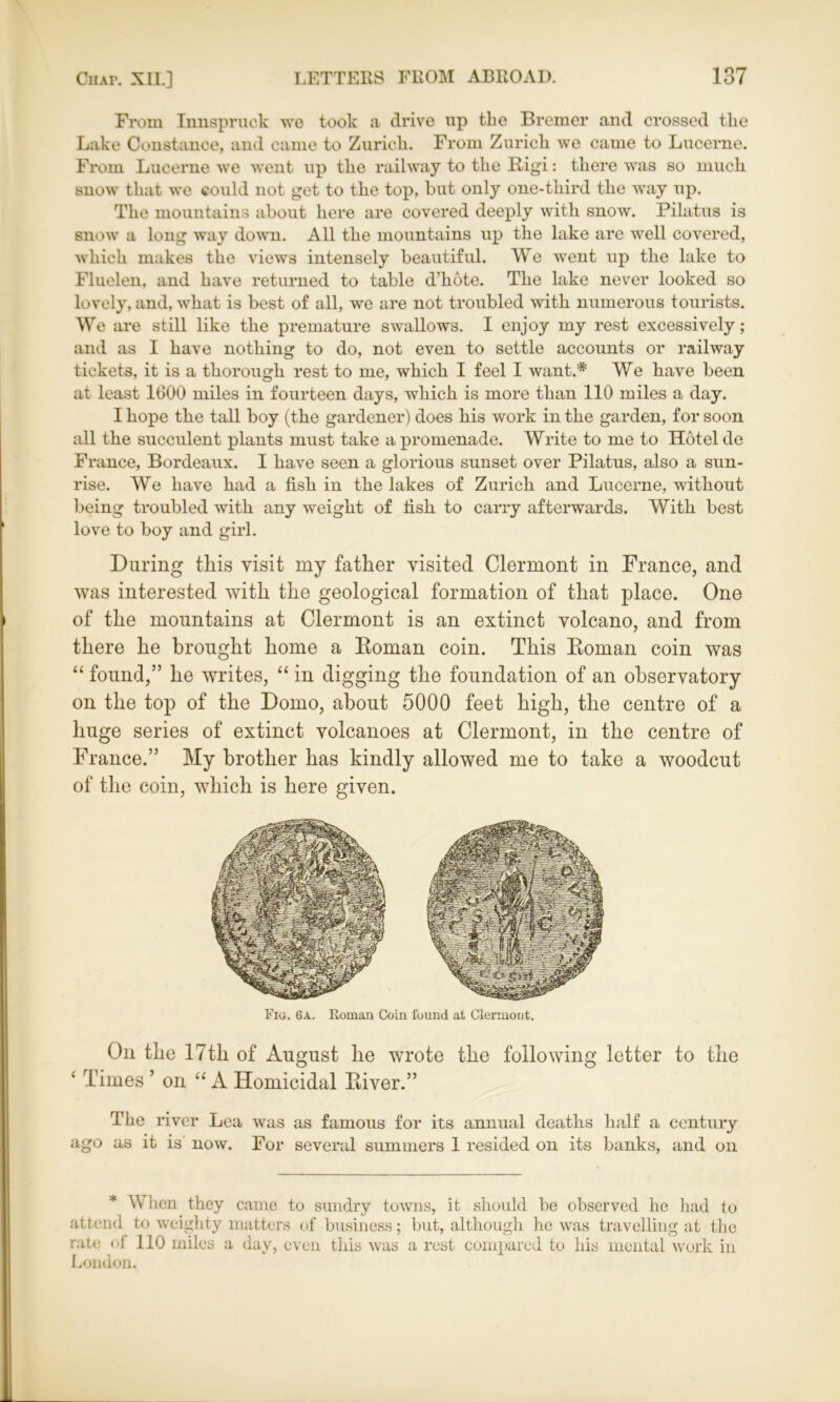 From Innspruck we took a drive up the Bremer and crossed tlie Lake Constance, and came to Zurich. From Zurich we came to Lucerne. From Lucerne we went up the railway to the Rigi: there was so much snow that we could not get to the top, hut only one-third the way up. The mountains about here are covered deeply with snow. Pilatus is snow a long way down. All the mountains up the lake are well covered, which makes the views intensely beautiful. We went up the lake to Fluelen, and have returned to table d’hote. The lake never looked so lovely, and, what is best of all, we are not troubled with numerous tourists. We are still like the premature swallows. I enjoy my rest excessively; and as I have nothing to do, not even to settle accounts or railway tickets, it is a thorough rest to me, which I feel I want.* We have been at least 1(300 miles in fourteen days, which is more than 110 miles a day. I hope the tall boy (the gardener) does his work in the garden, for soon all the succulent plants must take a promenade. Write to me to Hotel de France, Bordeaux. I have seen a glorious sunset over Pilatus, also a sun- rise. We have had a fish in the lakes of Zurich and Lucerne, without being troubled with any weight of fish to carry afterwards. With best love to boy and girl. During this visit my father visited Clermont in France, and was interested with the geological formation of that place. One of the mountains at Clermont is an extinct volcano, and from there he brought home a Roman coin. This Roman coin was “ found,” he writes, “ in digging the foundation of an observatory on the top of the Domo, about 5000 feet high, the centre of a huge series of extinct volcanoes at Clermont, in the centre of France.” My brother has kindly allowed me to take a woodcut of the coin, which is here given. Fig. 6a. Roman Coin found at Clermont. On the 17th of August he wrote the following letter to the ‘ Times ’ on “A Homicidal River.” The river Lea was as famous for its annual deaths half a century ago as it is now. For several summers 1 resided on its banks, and on * When they came to sundry towns, it should be observed he had to attend to weighty matters of business; but, although he was travelling at the rate of 110 miles a day, even this was a rest compared to his mental work in London.