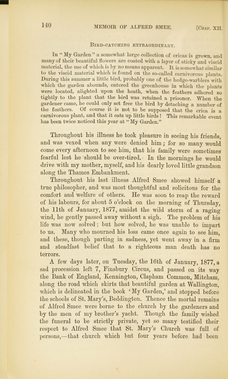 Bird-catching extraordinary. In “ My Garden ” a somewhat large collection of ericas is grown, and many of their beautiful flowers are coated with a layer of sticky and viscid material, the use of which is by no means apparent. It is somewhat similar to the viscid material which is found on the so-called carnivorous plants. During this summer a little bird, probably one of the hedge-warblers with which the garden abounds, entered the greenhouse in which the plants were located, alighted upon the heath, when the feathers adhered so tightly to the plant that the bird was retained a prisoner. When the gardener came, he could only set free the bird by detaching a number of the feathers. Of course it is not to be supposed that the erica is a carnivorous plant, and that it eats up little birds ! This remarkable event has been twice noticed this year at “ My Garden.” Throughout his illness he took pleasure in seeing his friends, and was vexed when any were denied him ; for so many would come every afternoon to see him, that his family were sometimes fearful lest he'should be over-tired.- In the mornings he would drive with my mother, myself, and his dearly loved little grandson along the Thames Embankment. Throughout his last illness Alfred Smee showed himself a true philosopher, and was most thoughtful and solicitous for the comfort and welfare of others. He was soon to reap the reward of his labours, for about 5 o’clock on the morning of Thursday, the 11th of January, 1877, amidst the wild storm of a raging wind, he gently passed away without a sigh. The problem of his life was now solved ; but how solved, he was unable to impart to us. Many who mourned his loss came once again to see him, and these, though parting in sadness, yet went away in a firm and steadfast belief that to a righteous man death has no terrors. A few days later, on Tuesday, the 16th of January, 1877, a sad procession left 7, Finsbury Circus, and passed on its way the Bank of England, Kennington, Clapham Common, Mitcham, along the road which skirts that beautiful garden at Wallington, which is delineated in the book 4 My Garden,’ and stopped before the schools of St. Mary’s, Beddington. Thence the mortal remains of Alfred Smee were borne to the church by the gardeners and by the men of my brother’s yacht. Though the family wished the funeral to be strictly private, yet so many testified their respect to Alfred Smee that St. Mary’s Church was full of persons,—that church which but four years before had been