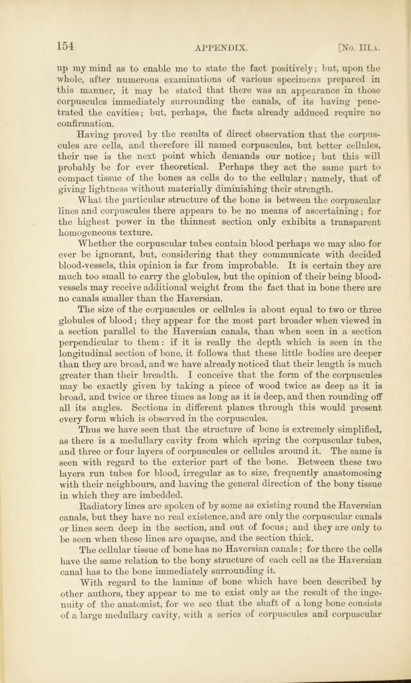 up my mind as to enable me to state the fact positively; but, upon the whole, after numerous examinations of various specimens prepared in this manner, it may be stated that there was an appearance in those eorpuscules immediately surrounding the canals, of its having pene- trated the cavities; but, perhaps, the facts already adduced require no confirmation. Having proved by the results of direct observation that the corpus- cules are cells, and therefore ill named eorpuscules, but better cellules, their use is the next point which demands our notice; but this will probably be for ever theoretical. Perhaps they act the same part to compact tissue of the bones as cells do to the cellular; namely, that of giving lightness without materially diminishing their strength. What the particular structure of the bone is between the corpuscular lines and eorpuscules there appears to be no means of ascertaining; for the highest power in the thinnest section only exhibits a transparent homogeneous texture. Whether the corpuscular tubes contain blood perhaps we may also for ever be ignorant, but, considering that they communicate with decided blood-vessels, this opinion is far from improbable. It is certain they are much too small to carry the globules, blit the opinion of their being blood- vessels may receive additional weight from the fact that in bone there are no canals smaller than the Haversian. The size of the eorpuscules or cellules is about equal to two or three globules of blood; they appear for the most part broader when viewed in a section parallel to the Haversian canals, than when seen in a section perpendicular to them : if it is really the depth which is seen in the longitudinal section of bone, it follows that these little bodies are deeper than they are broad, and we have already noticed that their length is much greater than their breadth. I conceive that the form of the eorpuscules may be exactly given by taking a piece of wood twice as deep as it is broad, and twice or three times as long as it is deep, and then rounding off all its angles. Sections in different planes through this would present every form which is observed in the eorpuscules. Thus we have seen that the structure of bone is extremely simplified, as there is a medullary cavity from which spring the corpuscular tubes, and three or four layers of eorpuscules or cellules around it. The same is seen with regard to the exterior part of the bone. Between these two layers run tubes for blood, irregular as to size, frequently anastomosing with their neighbours, and having the general direction of the bony tissue in which they are imbedded. Radiatory lines are spoken of by some as existing round the Haversian canals, but they have no real existence, and are only the corpuscular canals or lines seen deep in the section, and out of focus; and they are only to be seen when these lines are opaque, and the section thick. The cellular tissue of bone has no Haversian canals ; for there the cells have the same relation to the bony structure of each cell as the Haversian canal has to the bone immediately surrounding it. With regard to the laminse of bone which have been described by other authors, they appear to me to exist only as the result of the inge- nuity of the anatomist, for we see that the shaft of a long bone consists of a large medullary cavity, with a series of eorpuscules and corpuscular