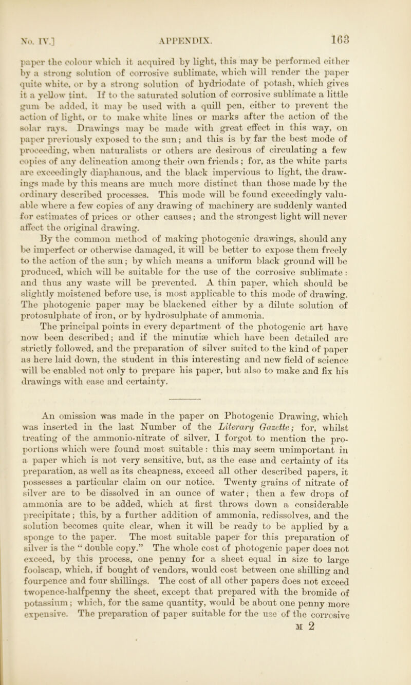 paper the colour which it acquired by light, this may be performed either by a strong solution of corrosive sublimate, which Avill render the paper quite white, or by a strong solution of hydriodate of potash, which gives it a yellow tint. If to the saturated solution of corrosive sublimate a little gum be added, it may be used with a quill pen, either to prevent the action of light, or to make white lines or marks after the action of the solar rays. Drawings may be made with great effect in this way, on paper previously exposed to the sun; and this is by far the best mode of proceeding, when naturalists or others are desirous of circulating a few copies of any delineation among their own friends ; for, as the white parts are exceedingly diaphanous, and the black impervious to light, the draw- ings made by this means are much more distinct than those made by the ordinary described processes. This mode will be found exceedingly valu- able where a few copies of any drawing of machinery are suddenly wanted for estimates of prices or other causes; and the strongest light will never affect the original drawing. By the common method of making photogenic drawings, should any be imperfect or otherwise damaged, it will be better to expose them freely to the action of the sun; by which means a uniform black ground will be produced, which will be suitable for the use of the corrosive sublimate : and thus any waste will be prevented. A thin paper, which should be slightly moistened before use, is most applicable to this mode of drawing. The photogenic paper may be blackened either by a dilute solution of protosulphate of iron, or by hydrosulphate of ammonia. The principal points in every department of the photogenic art have now been described; and if the minutiae which have been detailed are strictly followed, and the preparation of silver suited to the kind of paper as here laid down, the student in this interesting and new field of science will be enabled not only to prepare his paper, but also to make and fix his drawings with ease and certainty. An omission was made in the paper on Photogenic Drawing, which was inserted in the last Number of the Literary Gazette; for, whilst treating of the ammonio-nitrate of silver, I forgot to mention the pro- portions which were found most suitable : this may seem unimportant in a paper which is not very sensitive, but, as the ease and certainty of its preparation, as well as its cheapness, exceed all other described papers, it possesses a particular claim on our notice. Twenty grains of nitrate of silver are to be dissolved in an ounce of water; then a few drops of ammonia are to be added, which at first throws down a considerable precipitate; this, by a further addition of ammonia, redissolves, and the solution becomes quite clear, when it will be ready to be applied by a sponge to the paper. The most suitable paper for this preparation of silver is the “ double copy.” The whole cost of photogenic paper does not exceed, by this process, one penny for a sheet equal in size to large foolscap, which, if bought of vendors, would cost between one shilling and fourpence and four shillings. The cost of all other papers does not exceed twopence-halfpenny the sheet, except that prepared with the bromide of potassium; which, for the same quantity, would be about one penny more expensive. The preparation of paper suitable for the use of the corrosive M 2