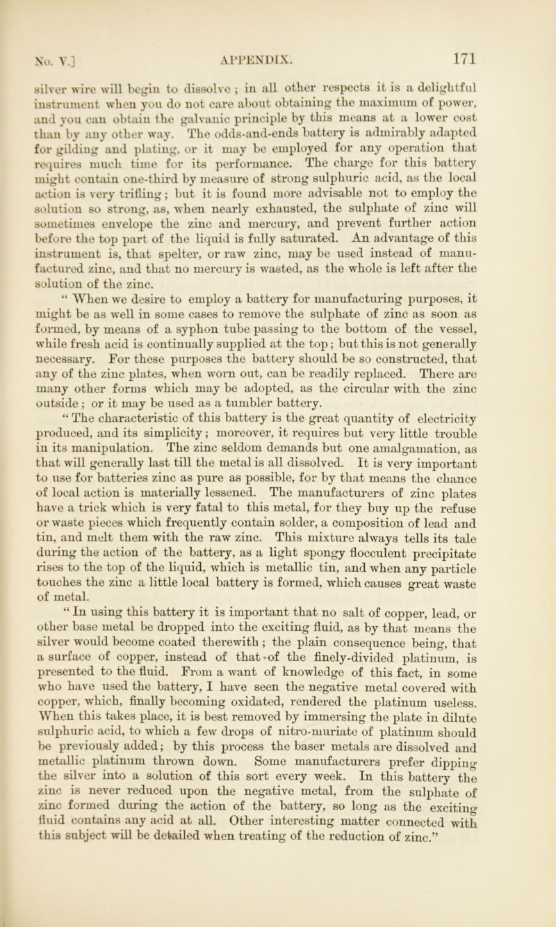 silver wire will begin to dissolve ; in all other respects it is a delightful instrument when you do not care about obtaining the maximum of power, and you can obtain the galvanic principle by this means at a lower cost than by any other way. The odds-and-ends battery is admirably adapted for gilding and plating, or it may be employed for any operation that requires much time for its performance. The charge for this battery might contain one-third by measure of strong sulphuric acid, as the local action is very trifling; but it is found more advisable not to employ the solution so strong, as, when nearly exhausted, the sulphate of zinc will sometimes envelope the zinc and mercury, and prevent further action before the top part of the liquid is fully saturated. An advantage of this instrument is, that spelter, or raw zinc, may be used instead of manu- factured zinc, and that no mercury is wasted, as the whole is left after the solution of the zinc. “ When we desire to employ a battery for manufacturing purposes, it might be as well in some cases to remove the sulphate of zinc as soon as formed, by means of a syphon tube passing to the bottom of the vessel, while fresh acid is continually supplied at the top; but this is not generally necessary. For these purposes the battery should be so constructed, that any of the zinc plates, when worn out, can be readily replaced. There are many other forms which may be adopted, as the circular with the zinc outside ; or it may be used as a tumbler battery. “ The characteristic of this battery is the great quantity of electricity produced, and its simplicity; moreover, it requires but very little trouble in its manipulation. The zinc seldom demands but one amalgamation, as that will generally last till the metal is all dissolved. It is very important to use for batteries zinc as pure as possible, for by that means the chance of local action is materially lessened. The manufacturers of zinc plates have a trick which is very fatal to this metal, for they buy up the refuse or waste pieces which frequently contain solder, a composition of lead and tin, and melt them with the raw zinc. This mixture always tells its tale during the action of the battery, as a light spongy flocculent precipitate rises to the top of the liquid, which is metallic tin, and when any particle touches the zinc a little local battery is formed, which causes great waste of metal. “ In using this battery it is important that no salt of copper, lead, or other base metal be dropped into the exciting fluid, as by that means the silver would become coated therewith; the plain consequence being, that a surface of copper, instead of that-of the finely-divided platinum, is presented to the fluid. From a want of knowledge of this fact, in some who have used the battery, I have seen the negative metal covered with copper, which, finally becoming oxidated, rendered the platinum useless. When this takes place, it is best removed by immersing the plate in dilute sulphuric acid, to which a few drops of nitro-muriate of platinum should be previously added; by this process the baser metals are dissolved and metallic platinum thrown down. Some manufacturers prefer dipping the silver into a solution of this sort every week. In this battery the zinc is never reduced upon the negative metal, from the sulphate of zinc formed during the action of the battery, so long as the exciting fluid contains any acid at all. Other interesting matter connected with this subject will be detailed when treating of the reduction of zinc.”