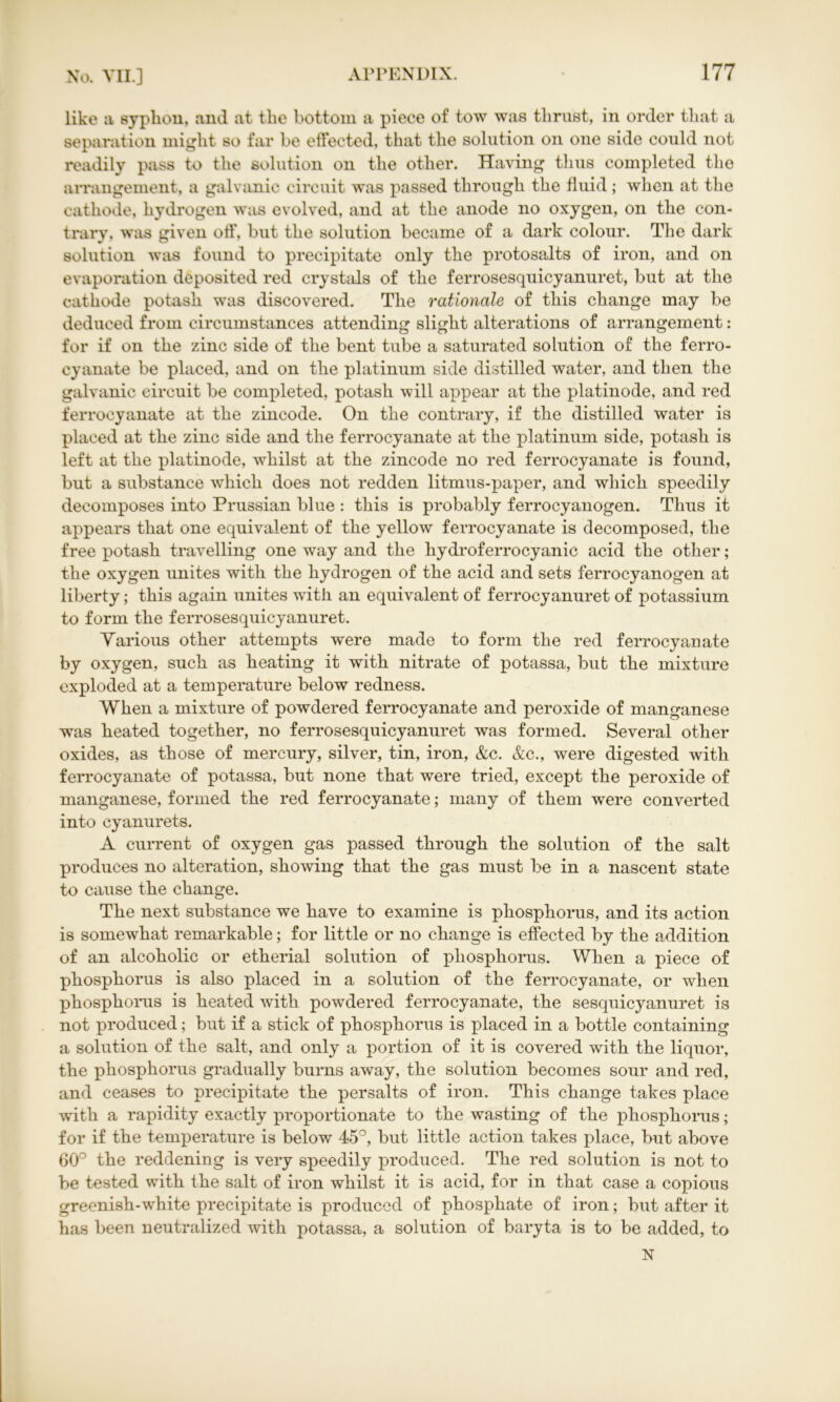 like a syphon, and at the bottom a piece of tow was thrust, in order that a separation might so far be effected, that the solution on one side could not readily pass to the solution on the other. Having thus completed the arrangement, a galvanic circuit was passed through the fluid; when at the cathode, hydrogen was evolved, and at the anode no oxygen, on the con- trary, was given otf, but the solution became of a dark colour. The dark solution was found to precipitate only the protosalts of iron, and on evaporation deposited red crystals of the ferrosesquicyanuret, but at the cathode potash was discovered. The rationale of this change may be deduced from circumstances attending slight alterations of arrangement: for if on the zinc side of the bent tube a saturated solution of the ferro- cyanate be placed, and on the platinum side distilled water, and then the galvanic circuit be completed, potash will appear at the platinode, and red ferrocyanate at the zincode. On the contrary, if the distilled water is placed at the zinc side and the ferrocyanate at the platinum side, potash is left at the platinode, whilst at the zincode no red ferrocyanate is found, but a substance which does not redden litmus-paper, and which speedily decomposes into Prussian blue : this is probably ferrocyanogen. Thus it appears that one equivalent of the yellow ferrocyanate is decomposed, the free potash travelling one way and the hydroferrocyanic acid the other; the oxygen unites with the hydrogen of the acid and sets ferrocyanogen at liberty; this again unites with an equivalent of ferrocyanuret of potassium to form the ferrosesquicyanuret. Various other attempts were made to form the red ferrocyanate by oxygen, such as heating it with nitrate of potassa, but the mixture exploded at a temperature below redness. When a mixture of powdered ferrocyanate and peroxide of manganese was heated together, no ferrosesquicyanuret was formed. Several other oxides, as those of mercury, silver, tin, iron, &c. &c., were digested with ferrocyanate of potassa, but none that were tried, except the peroxide of manganese, formed the red ferrocyanate; many of them were converted into cyanurets. A current of oxygen gas passed through the solution of the salt produces no alteration, showing that the gas must be in a nascent state to cause the change. The next substance we have to examine is phosphorus, and its action is somewhat remarkable; for little or no change is effected by the addition of an alcoholic or etherial solution of phosphorus. When a piece of phosphorus is also placed in a solution of the ferrocyanate, or when phosphorus is heated with powdered ferrocyanate, the sesquicyanuret is not produced; but if a stick of phosphorus is placed in a bottle containing a solution of the salt, and only a portion of it is covered with the liquor, the phosphorus gradually burns away, the solution becomes sour and red, and ceases to precipitate the persalts of iron. This change takes place with a rapidity exactly proportionate to the wasting of the phosphorus; for if the temperature is below 45°, but little action takes place, but above 60° the reddening is very speedily produced. The red solution is not to be tested with the salt of iron whilst it is acid, for in that case a copious greenish-white precipitate is produced of phosphate of iron; but after it has been neutralized with potassa, a solution of baryta is to be added, to N