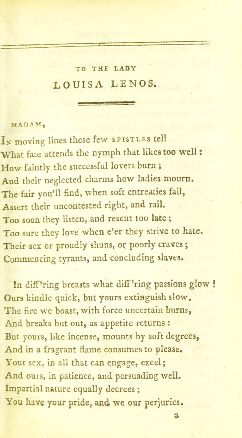 TO THE LADY LOUISA LENOS. MADAM, In moving lines these few epistles tell What fate attends the nymph that likes too well: How faintly the successful lovers burn ; And their neglected charms how ladies mourn. The fair you’ll find, when soft entreaties fail, Assert their uncontested right, and rail. Too soon they listen, and resent too late; Too sure they love when e’er they strive to hate. Their sex or proudly shuns, or poorly craves; Commencing tyrants, and concluding slaves. In diff’ring breasts what diff’ring passions glow Ours kindle quick, but yours extinguish slow. The fire we boast, with force uncertain burns, And breaks but out, as appetite returns : But yours, like incense, mounts by soft degrees, And in a fragrant flame consumes to please. Your sex, in all that can engage, excel; And ours, in patience, and persuading well. Impartial nature equally decrees ; You have your pride, and we our perjuries. a