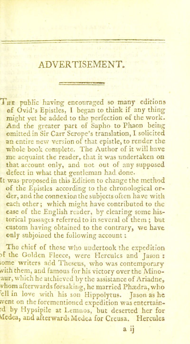 ADVERTISEMENT, The public having encouraged so many editions of Ovid's Epistles, I began to think if any thing might yet be added to the perfection of the work. And the greater part of Sapho to Phaon being omitted in Sir Carr Scrope’s translation, I solicited an entire new version of that epistle, to render the whole book complete. The Author of it will have me acquaint the reader,, that it was undertaken on that account only, and not out of any supposed defect in what that gentleman had done, ft was proposed in this Edition to change the method of the Epistles according to the chronological or- der, and the connexion the subjects often have with each other; which might have contributed to the ease of the English reader, by clearing some his- torical passages referred to in several of them ; but custom having obtained to the contrary, we have only subjoined the following account: The chief of those who undertook the expedition the Golden Fleece, were Plercules and Jason : ;ome writers add Theseus, who was contemporary .viththem, and famous for his victory over the Mino- aur, which he atchieved by the assistance of Ariadne, vhom afterwards forsaking, he married Phaedra, who ell in love with his son Hippolytus. Jason as he svent on the forementioned expedition was entertain- :d by Hypsipile at Lemnos, but deserted her for Vledea, and afterwards Medea for Creusa. Hercules