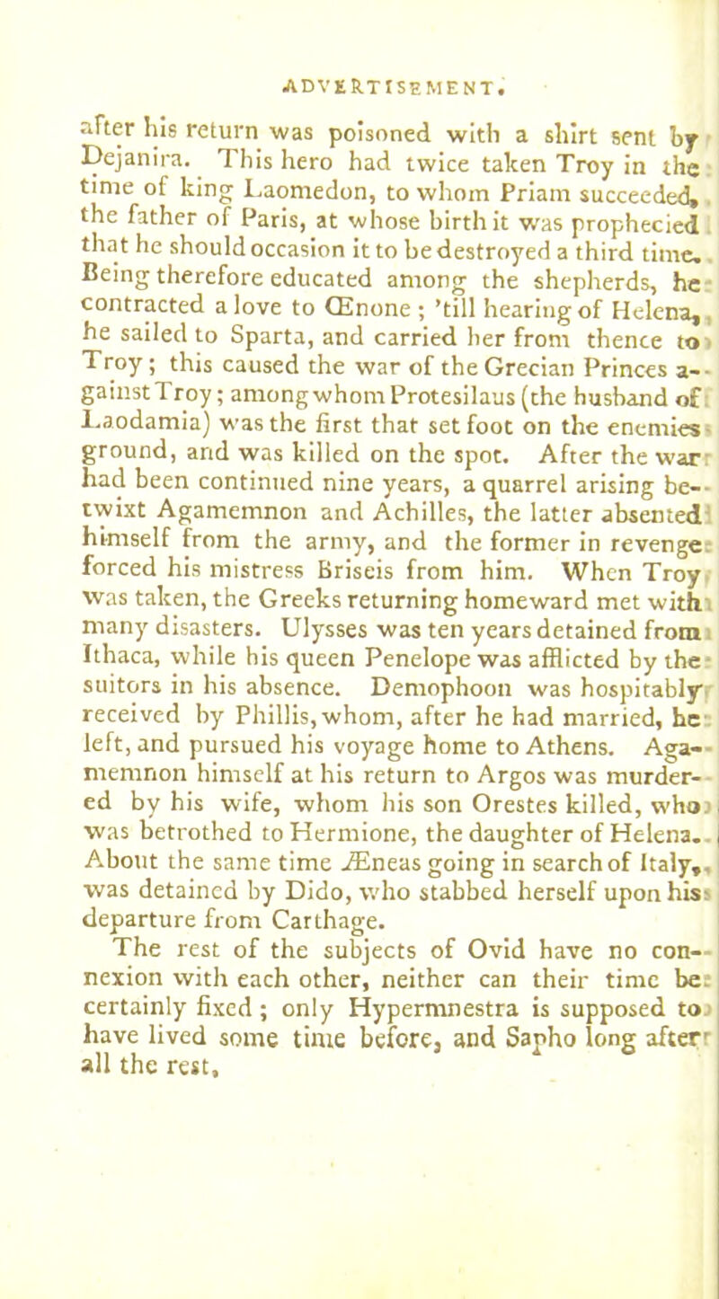 nFter liis return was poisoned with a shirt sent by Dejanira. This hero had twice taken Troy in the time of king Laomedon, to whom Priam succeeded, the father of Paris, at whose birth it was prophecied that he should occasion it to be destroyed a third time. Being therefore educated among the shepherds, he contracted a love to CEnone ; ’till hearing of Helena, he sailed to Sparta, and carried her from thence to Troy; this caused the war of the Grecian Princes a— gainst Troy; among whom Protesilaus (the husband of Laodamia) was the first that set foot on the enemies ground, and was killed on the spot. After the war had been continued nine years, a quarrel arising be- twixt Agamemnon and Achilles, the latter absented himself from the army, and the former in revenge: forced his mistress Briseis from him. When Troy was taken, the Greeks returning homeward met with many disasters. Ulysses was ten years detained from Ithaca, while his queen Penelope was afflicted by the- suitors in his absence. Demophoon was hospitably received by Phillis,whom, after he had married, he left, and pursued his voyage home to Athens. Aga- memnon himself at his return to Argos was murder- ed by his wife, whom his son Orestes killed, whor was betrothed to Hermione, the daughter of Helena. About the same time iEneas going in search of Italy,, was detained by Dido, who stabbed herself upon his; departure from Carthage. The rest of the subjects of Ovid have no con- nexion with each other, neither can their time be. certainly fixed; only Hypermnestra is supposed to have lived some time before, and Sapho long after' all the rest.