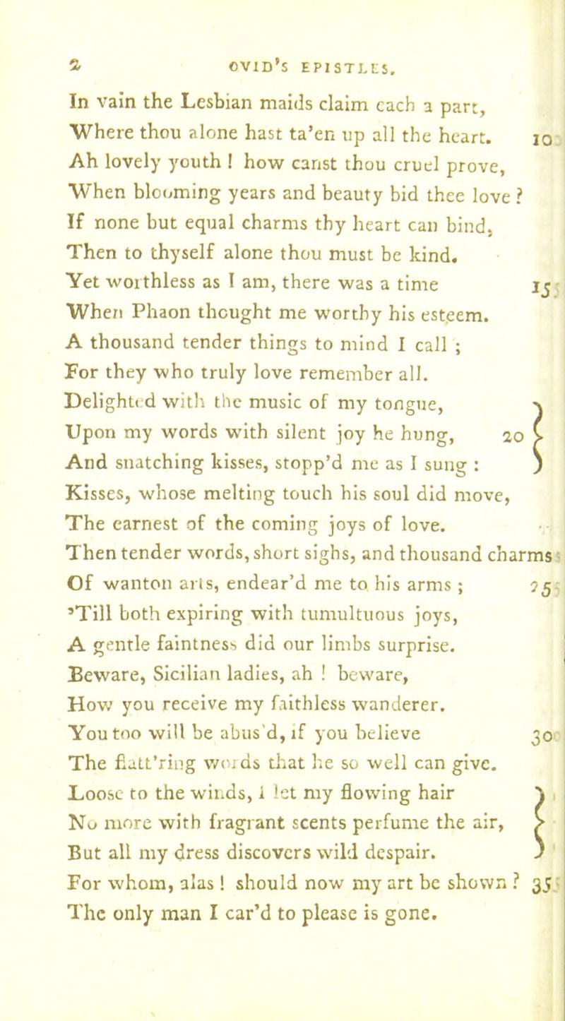 10 In vain the Lesbian maids claim each a part, Where thou alone hast ta’en tip all the heart. Ah lovely youth 1 how canst thou cruel prove. When blooming years and beauty bid thee love ? If none but equal charms thy heart can bind, Then to thyself alone thou must be kind. Yet woithless as I am, there was a time When Phaon thought me worthy his esteem. A thousand tender things to mind I call ; For they who truly love remember all. Delighted with the music of my tongue, Upon my words with silent joy he hung, 10 And snatching kisses, stopp’d me as I sung : Kisses, whose melting touch his soul did move, The earnest of the coming joys of love. Then tender words, short sighs, and thousand charms Of wanton arts, endear’d me to his arms ; J5 ’Till both expiring with tumultuous joys, A gentle faintness did our limbs surprise. Beware, Sicilian ladies, ah ! beware, How you receive my faithless wanderer. You too will be abus’d, if you believe 301 The fiatt’ring words that he so well can give. Loose to the winds, 1 let my flowing hair } No more with fragrant scents perfume the air, > But all my dress discovers wild despair. ) For whom, alas ! should now my art be shown ? 35 The only man I car’d to please is gone.