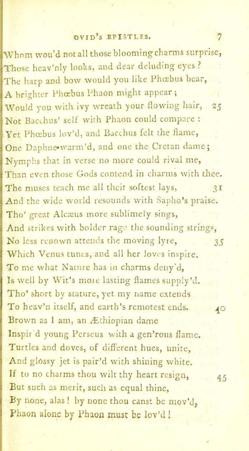 Whom wou’d not all those blooming charms surprise, Those heav’nly looks, and dear deluding eyes ? The harp and bow would you like Phcebus bear, A brighter Phoebus Phaon might appear ; Would you with ivy wreath your flowing hair, 25 Not Bacchus’ self with Phaon could compare : Yet Phcebus lov’d, and Bacchus felt the flame, One Daphne»warm’d, and one the Cretan dame; Nymphs that in verse no more could rival me, Than even those Gods contend in charms with thee. The muses teach me all theit softest lays, 31 And the wide world resounds with Sapho’s praise. The’ great Alcreus more sublimely sings, And strikes with bolder rage the sounding strings, 35 4° 45 No less renown attends the moving lyre, Which Venus tunts, and all her loves inspire. To me what Nature has in charms deny'd, Is well by Wit’s rnoie lasting flames supply’d. Tho’ short by stature, yet my name extends To heav’n itself, and earth’s remotest ends. Brown as 1 am, an ./Ethiopian dame Inspir d young Perseus with a gen’rotts flame. Turtles and doves, of different hues, unite, And glossy jet is pair’d with shining white. If to no charms thou wilt thy heart resign, But such as merit, such as equal thine. By none, alas! by none thou canst be mov’d, Phaon alone by Phaon must be lov’d !