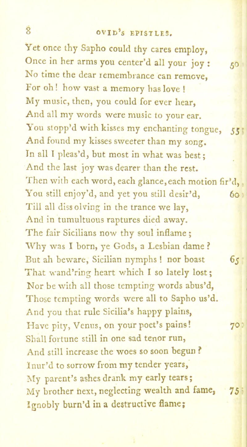 Yet once thy Sapho could thy cares employ, Once in her arms you center’d all your joy : 50 No time the dear remembrance can remove, For oh! how vast a memory has love ! My music, then, you could for ever hear, And all my words were music to your ear. You stopp'd with kisses my enchanting tongue, 55 And found my kisses sweeter than my song. In all I pleas’d, but most in what was best; And the last joy was dearer than the rest. Then with each word, each glance,each motion fir’d, You still enjoy’d, and yet you still desir’d, 60 Till all dissolving in the trance we lay, And in tumultuous raptures died away. The fair Sicilians now thy soul inflame ; Why was I born, ye Gods, a Lesbian dame ? But ah beware, Sicilian nymphs! nor boast 65 That wand’ring heart which I so lately lost; Nor be with all those tempting words abus’d, Those tempting words were all to Sapho us’d. And you that rule Sicilia’s happy plains, Have pity, Venus, on your poet’s pains! 70 Shall fortune still in one sad tenor run, And still increase the woes so soon begun ? Inur’d to sorrow from my tender years, My parent’s ashes drank my early tears; My brother next, neglecting wealth and fame, 75 Ignobly burn’d in a destructive flame;