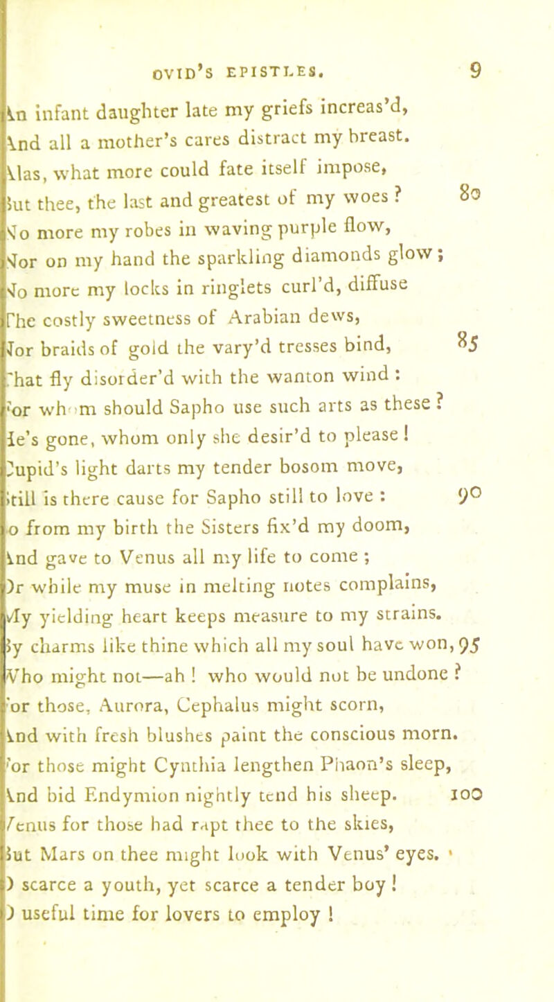 ^.n infant daughter late my griefs increas’d, \nd all a mother’s cares distract my breast. Mas, what more could fate itself impose, 5ut thee, the last and greatest of my woes ? STo more my robes in waving purple flow, <or on my hand the sparkling diamonds glow; •Jo more my locks in ringlets curl’d, diffuse The costly sweetness of Arabian dews, lor braids of gold the vary’d tresses bind, ^5 That fly disorder’d with the wanton wind : ■or wh>m should Sapho use such arts as these ? ie’s gone, whom only she desir’d to please! Cupid’s light darts my tender bosom move, itill is there cause for Sapho still to love : 9° o from my birth the Sisters fix’d my doom, ind gave to Venus all my life to come ; )r while my muse in melting notes complains, v'ly yielding heart keeps measure to my strains, iy charms like thine which all my soul have won, 95 Vho might not—ah ! who would not be undone ? ■or those, Aurora, Cephalus might scorn, Ind with fresh blushes paint the conscious morn. 'or those might Cynthia lengthen Phaon’s sleep, ^nd bid F.ndymion nightly tend his sheep. ioO fenus for those had rapt thee to the slues, lut Mars on thee might look with Venus’ eyes. > ) scarce a youth, yet scarce a tender boy ! ) useful time for lovers to employ !