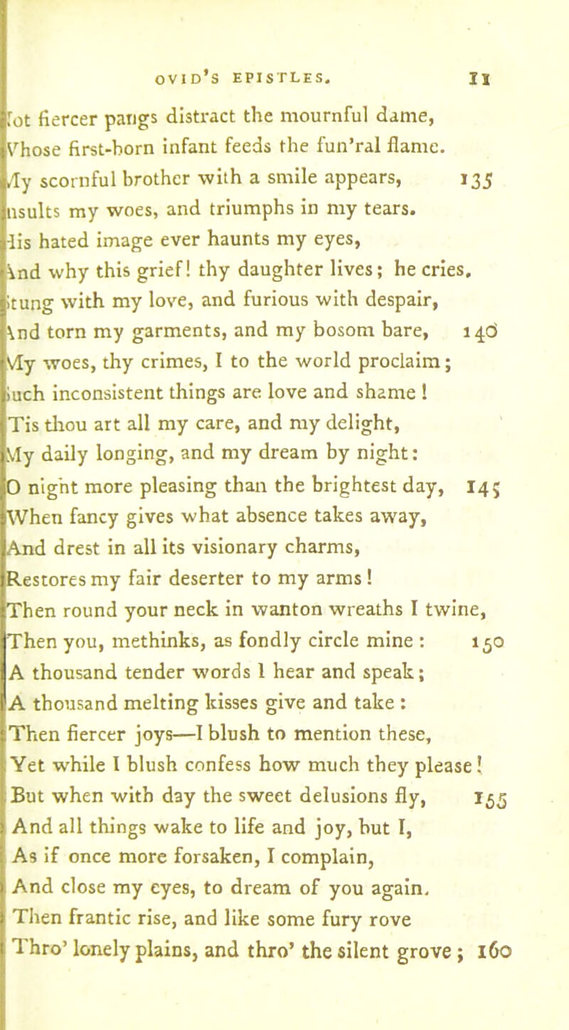 Tot fiercer pangs distract the mournful dame, Vhose first-born infant feeds the fun’ral flame. /Ty scornful brother with a smile appears, 135 nsults my woes, and triumphs in my tears, iis hated image ever haunts my eyes, \nd why this grief! thy daughter lives; he cries, itung with my love, and furious with despair, \nd torn my garments, and my bosom bare, 146 Vfy woes, thy crimes, I to the world proclaim; iuch inconsistent things are love and shame ! Tis thou art all my care, and my delight, IVIy daily longing, and my dream by night: O nig'nt more pleasing than the brightest day, 14; When fancy gives what absence takes away, And drest in all its visionary charms, Restores my fair deserter to my arms ! Then round your neck in wanton wreaths I twine, Then you, methinks, as fondly circle mine : 150 A thousand tender words 1 hear and speak; A thousand melting kisses give and take : Then fiercer joys—I blush to mention these. Yet while I blush confess how much they please! But when with d3y the sweet delusions fly, 155 And all things wake to life and joy, but I, As if once more forsaken, I complain, And close my eyes, to dream of you again. Then frantic rise, and like some fury rove Thro’ lonely plains, and thro’ the silent grove ; 160