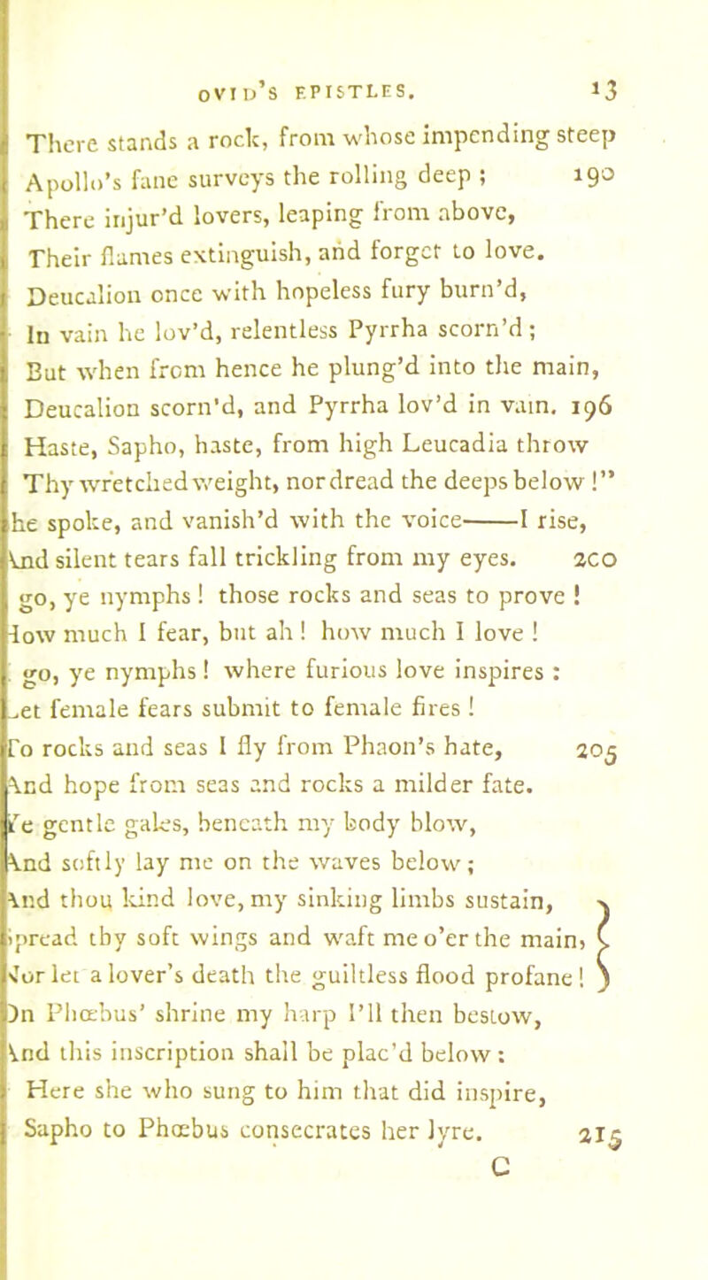 There stands a rock, from whose impending steep Apollo’s fane surveys the rolling deep ; 190 There injur’d lovers, leaping from above, Their flames extinguish, and forget to love. Deucalion once with hopeless fury burn’d. In vain he lov’d, relentless Pyrrha scorn’d; But when from hence he plung’d into the main, Deucalion scorn’d, and Pyrrha lov’d in vain. 196 Haste, Sapho, haste, from high Leucadia throw Thy wretched v,'eight, nordread the deeps below !” he spoke, and vanish’d with the voice 1 rise, \jid silent tears fall trickling from my eyes. 2CO go, ye nymphs ! those rocks and seas to prove ! -low much I fear, but ah ! how much I love ! go, ye nymphs ! where furious love inspires : ^et female fears submit to female fires ! To rocks and seas 1 fly from Phaon’s hate, 2 \nd hope from seas and rocks a milder fate, ife gentle gales, beneath my body blow, knd softly lay me on the waves below; \nd thou kind love, my sinking limbs sustain, ipread tby soft wings and waft me o’er the main, •for let a lover’s death the guiltless flood profane ! Dn Phoebus’ shrine my harp I’ll then bestow, \.nd this inscription shall be plac’d below : Here she who sung to him that did inspire, Sapho to Phoebus consecrates her lyre. C *T5