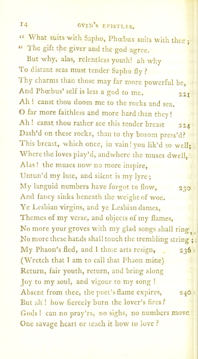 “ What suits 'with Sapho, Phcebus suits with thee ; “ The gift the giver and the god agree. But why, alas, relentless youth! ah why To distant seas must tender Sapho fly ? Thy charms than those may far more powerful be, And Phoebus’ self is less a god to me, zzi Ah ! canst thou doom me to the rocks and sea. O far more faithless and more hard than they! Ah ! canst thou rather see this tender breast 224 Dash’d on these rocks, than to thy bosom press’d? This breast, which once, in vain! you lik’d so well; Where the loves play’d, andwhere the muses dwell, Alas! the muses now no more inspire, Untun’d my lute, and silent is my lyre; My languid numbers have forgot to flow, 2-50 And fancy sinks beneath the weight of woe. Ye Lesbian virgins, and ye Lesbian dames, Themes of my verse, and objects of my flames, No more your groves with my glad songs shall ring9 No more these hands shall touch the trembling string ; My Phaon’s fled, and I those arts resign, 236 (Wretch that I am to call that Phaon mine) Return, fair youth, return, and bring along Joy to my soul, and vigour to my song ! Absent from thee, the poet’s flame expires, 240 But ah ! how fiercely burn the lover’s fires ? Gods! can no pray’rs, no sighs, no numbers move One savage heart or icach it how to love ?