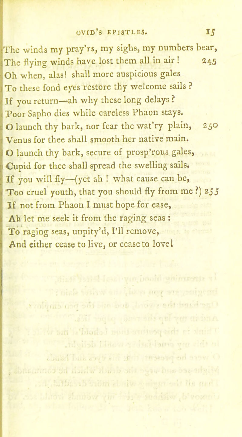 The winds my pray’rs, my sighs, my numbers bear, The flying winds hare lost them all in air ! 245 Oh wheD, alas! shall more auspicious gales To these fond eyes restore thy welcome sails ? If you return—ah why these long delays ? Poor Sapho dies while careless Phaon stays. O launch thy bark, nor fear the wat’ry plain, 250 Venus for thee shall smooth her native main. O launch thy bark, secure of prosp’rous gales, Cupid for thee shall spread the swelling sails. If you will fly—(yet ah ! what cause can be, Too cruel youth, that you should fly from me ?) 2J5 If not from Phaon I must hope for ease. Ah let me seek it from the raging seas : To raging seas, unpity’d, I’ll remove, And either cease to live, or cease to love!