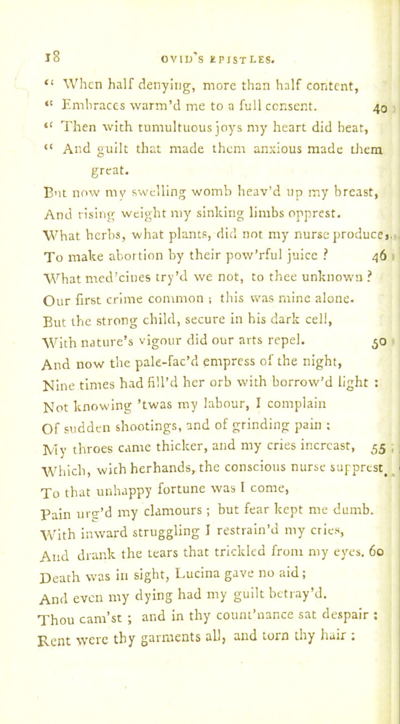 “ When half denying, more than half content, “ Embraces warm’d me to a full consent. 40 “ Then with tumultuous joys my heart did heat, “ And guilt that made them anxious made them great. But now mv swelling womb heav’d up my breast, And rising weight my sinking limbs opprest. What herbs, what plants, did not my nurse produce* To make abortion by their pow’rful juice ? 46 What med’cines try’d we not, to thee unknown ? Our first crime common ; this was mine alone. But the strong child, secure in his dark cell, With nature’s vigour did our arts repel. 50 And now the pale-fac’d empress of the night, Nine times had fill’d her orb with borrow’d light : Not knowing ’twas my labour, I complain Of sudden shootings, and of grinding pain : My throes came thicker, and my cries incrcast, 55 , Which, with herhands,the conscious nurse supprestt i To that unhappy fortune was I come, Pain urg’d my clamours ; but fear kept me dumb. With inward struggling I restrain’d my cries, And drank the tears that trickled from my eyes. 60 Death was in sight, Lucina gave no aid; And even my dying had my guilt betray’d. Thou cam’st ; and in thy count’nance sat despair : Pent were thy garments all, and torn thy hair .