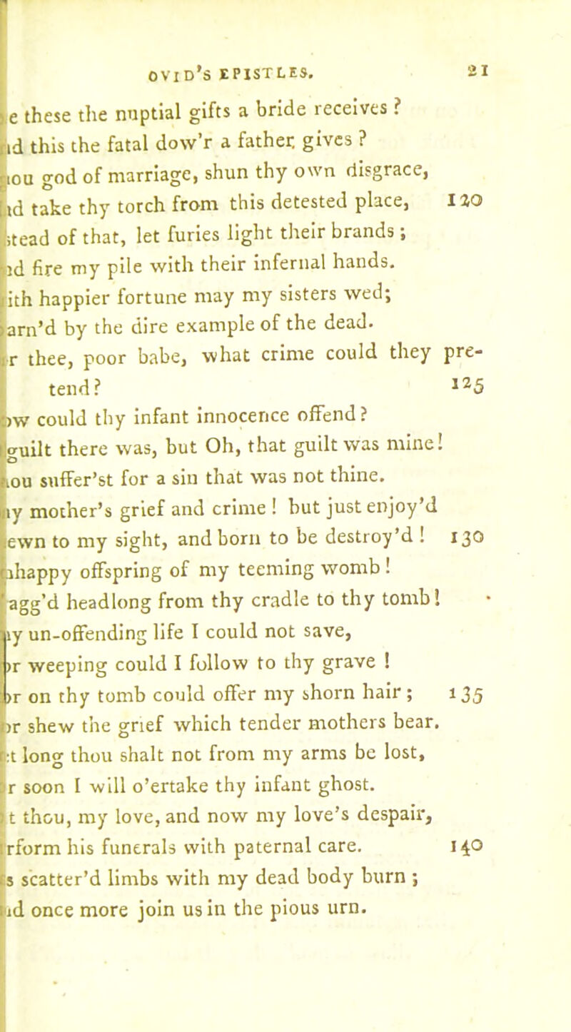 e these the nuptial gifts a bride receives ? id this the fatal dow’r a father, gives ? iou god of marriage, shun thy own disgrace, nd take thy torch from this detested place, iao (stead of that, let furies light their brands; td fire my pile with their infernal hands, lith happier fortune may my sisters wed; arn’d by the dire example of the dead. ■r thee, poor babe, what crime could they pre- tend? l25 tow could thy infant innocence offend? guilt there was, but Oh, that guilt was mine! rou suffer’st for a sin that was not thine, ly mother’s grief and crime ! hut just enjoy’d lewn to my sight, and born to be destroy’d ! 130 ihappy offspring of my teeming womb ! agg’d headlong from thy cradle to thy tomb! iy un-offending life I could not save, >r weeping could I follow to thy grave ! >r on thy tomb could offer my shorn hair ; 135 >r shew the grief which tender mothers bear. :t long thou shalt not from my arms be lost, r soon I will o’ertake thy infant ghost, t thou, my love, and now my love’s despair, ;rform his funerals with paternal care, s scatter’d limbs with my dead body burn ; ad once more join us in the pious urn. 140