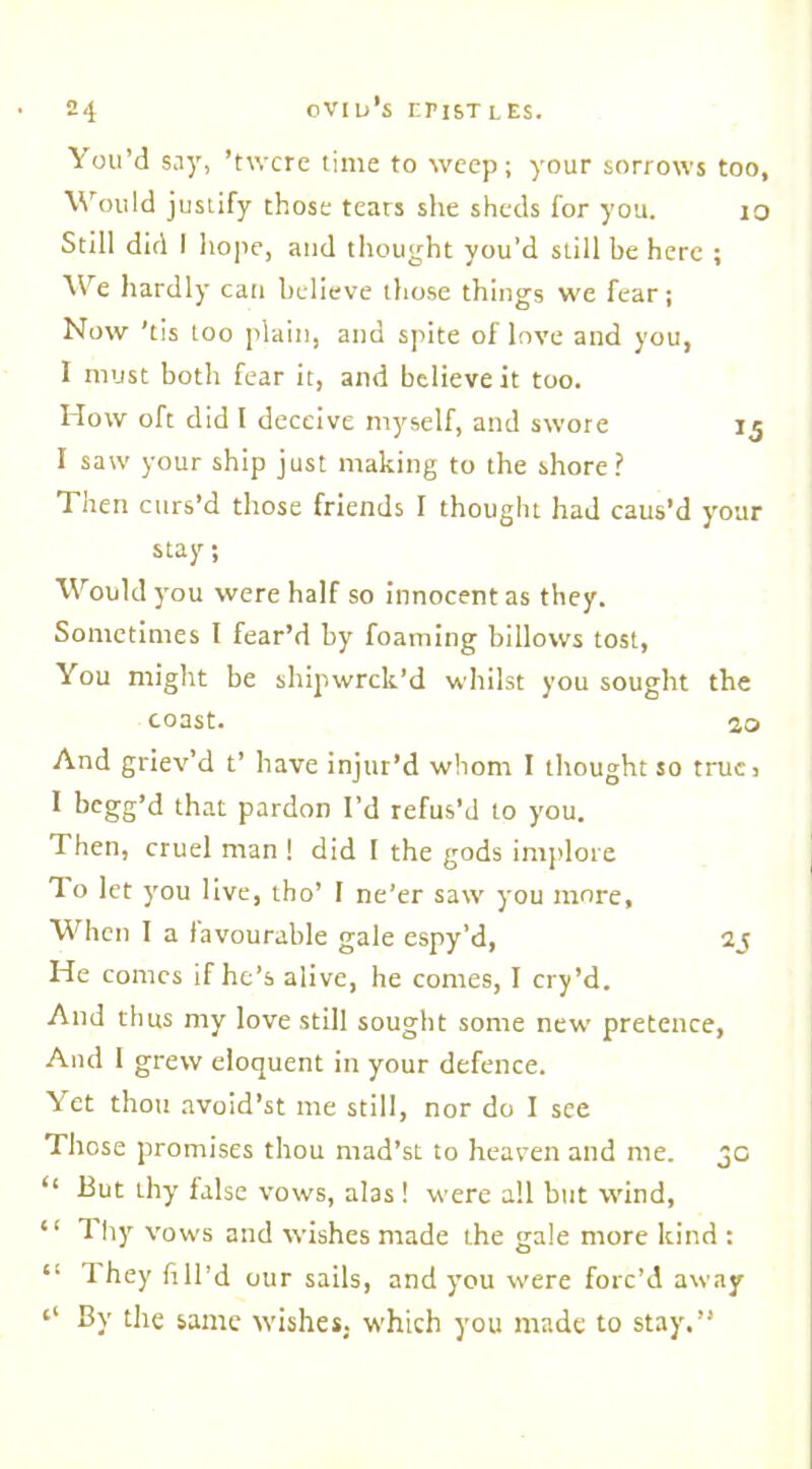 You’d say, ’twcre time to weep; your sorrows too, Would justify those tears she sheds for you. io Still did I hope, and thought you’d still be here ; We hardly can believe those things we fear; Now 'tis too plain, and spite of love and you, I must both fear it, and believe it too. How oft did l deceive myself, and swore 15 I saw your ship just making to the shore? Then curs’d those friends I thought had caus’d your stay; Would you were half so innocent as they. Sometimes I fear’d by foaming billows tost, You might be shipwrek’d whilst you sought the coast. 10 And griev’d t’ have injur’d whom I thought so true, 1 begg’d that pardon I’d refus’d to you. Then, cruel man ! did I the gods implore To let you live, tho’ I ne’er saw you more. When I a favourable gale espy’d, 2j He comes if he’s alive, he comes, I cry’d. And thus my love still sought some new pretence, And I grew eloquent in your defence. Yet thou avoid’st me still, nor do I see Those promises thou rnad’st to heaven and me. 3c “ -But thy false vows, alas! were all but wind, “ Thy vows and wishes made the gale more kind : “ 1 hey fill’d our sails, and you were forc’d away ‘‘ By the same wishes, which you made to stay'.”