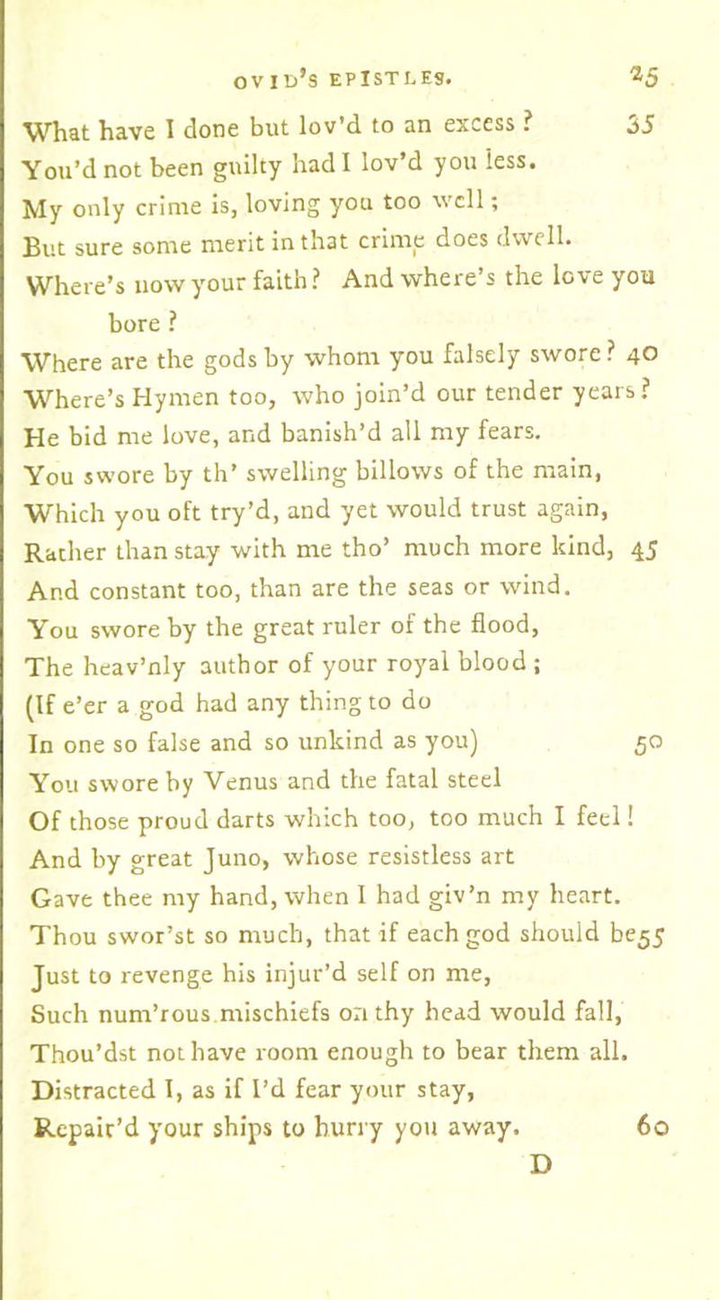 35 What have I done but lov’d to an excess ? You’d not been guilty had I lov d you less. My only crime is, loving you too well; But sure some merit in that crime does dwell. Where’s now your faith? And where’s the love you bore ? Where are the gods by whom you falsely swore ? 4° Where’s Hymen too, who join’d our tender years? He bid me love, and banish’d all my fears. You swore by th’ swelling billows of the main, Which you oft try’d, and yet would trust again, Rather than stay with me tho’ much more kind, 45 And constant too, than are the seas or wind. You swore by the great ruler of the flood, The heav’nly author of your royal blood ; (If e’er a god had any thing to do In one so false and so unkind as you) 50 You swore by Venus and the fatal steel Of those proud darts which too, too much I feel! And by great Juno, whose resistless art Gave thee my hand, when I had giv’n my heart. Thou swor’st so much, that if each god should be55 Just to revenge his injur’d self on me, Such num’rous mischiefs on thy head would fall, Thou’dst not have room enough to bear them all. Distracted I, as if I’d fear your stay, Repair’d your ships to hurry you away. D 60