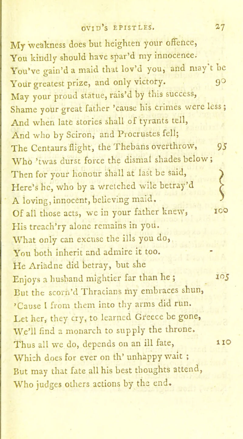 My weakness does but heighten your offence, You kindly should have spar’d my innocence. You’ve gain’d a maid that lov’d you, and may t he Your greatest prize, and only victory. 9^ May your proud statue, rais’d by this success, Shame your great father ’cause his crimes were less; And when late stories shall of tyrants tell, And who by Sciron, and Procrustes fell; The Centaurs flight, the Thebans overthrow, 95 Who ’twas durst force the dismal shades below; Then for your honour shall at last be said, Here’s he, who by a wretched wile betray’d A loving, innocent,believing maid. Of all those acts, we in your father knew, His treach’ry alone remains in you. What only can excuse the ills you do, You both inherit and admire it too. He Ariadne did betray, but she Enjoys a husband mightier far than he ; 105 Cut the scorn’d Thracians my embraces shun, ’Cause 1 from them into thy arms did run. Let her, they cry, to learned Greece be gone, We’ll find a monarch to supply the throne. Thus all we do, depends on an ill fate, no Which does for ever on th’ unhappy wait ; But may that fate all his best thoughts attend, Who judges others actions by the end.
