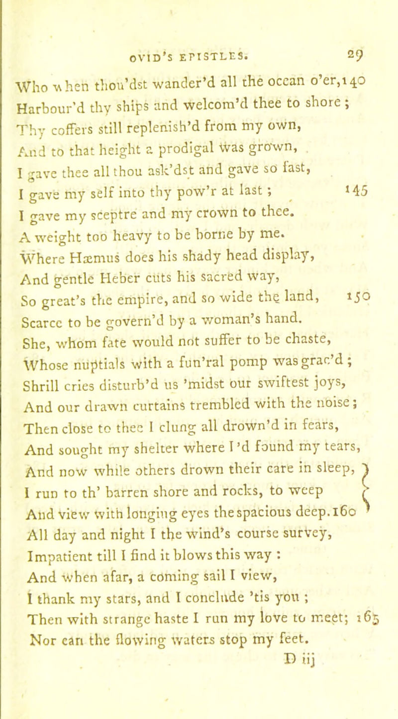 Who when thou’dst wander’d all the ocean o’er,14.0 Harbour’d thy ships and welcom’d thee to shore ; Thy coffers still replenish’d from my own, And to that height a prodigal Was grown, I gave thee all thou ask’dst and gave so last, I gave my self into thy pow’r at last; *45 I gave my sceptre and my crown to thee. A weight too heavy to be borne by me. Where Hxmus does his shady head display, And gentle Heber cuts his sacred way, So great’s the empire, and so wide the land, 150 Scarce to be govern’d by a woman’s hand. She, whom fate would not suffer to be chaste, Whose nuptials with a fun’ral pomp wasgrac d ; Shrill cries disturb’d us ’midst our swiftest joys, And our drawn curtains trembled with the noise; Then close to thee I clung all drown’d in fears, And sought my shelter where I’d found my tears, And now while others drown their care in sleep, y I run to th’ barren shore and rocks, to weep £ And view' with longing eyes the spacious deep. 160 ’ All day and night I the wind’s course survey, Impatient till I find it blows this way : And when afar, a coming sail I view, I thank my stars, and I conclude ’tis you ; Then with strange haste I run my love to meet; 16 Nor can the flowing waters stop my feet. D iij
