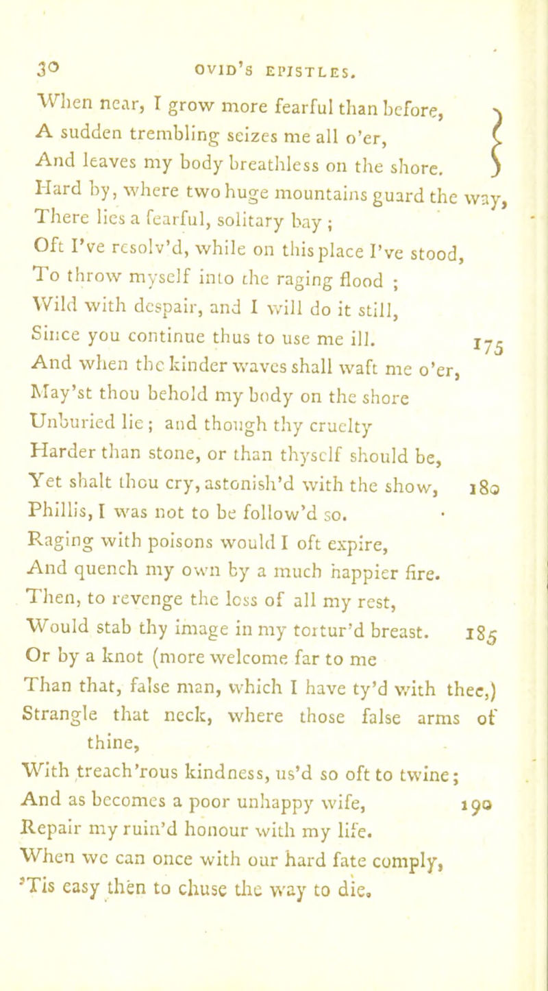 When near, I grow more fearful than before, \ A sudden trembling seizes me all o’er, ( And leaves my body breathless on the shore. j Hard by, where two huge mountains guard the way. There lies a fearful, solitary bay ; Oft I’ve resolv’d, while on this place I’ve stood, To throw myself into the raging flood ; Wild with despair, and I will do it still, Since you continue thus to use me ill. X75 And when the kinder waves shall waft me o’er, May’st thou behold my body on the shore Unburied lie ; and though thy cruelty Harder than stone, or than thyself should be, Yet shalt thou cry, astonish’d with the show, 18a Phillis, I was not to be follow’d so. Raging with poisons would I oft expire, And quench my own by a much happier fire. Then, to revenge the loss of all my rest, Would stab thy image in my tortur’d breast. 185 Or by a knot (more welcome far to me Than that, false man, which I have ty’d with thee,) Strangle that neck, where those false arms of thine, With treach’rous kindness, us’d so oft to twine; And as becomes a poor unhappy wife, J90 Repair my ruin’d honour with my life. When wc can once with our hard fate comply, •'Tis easy then to chuse the way to die.