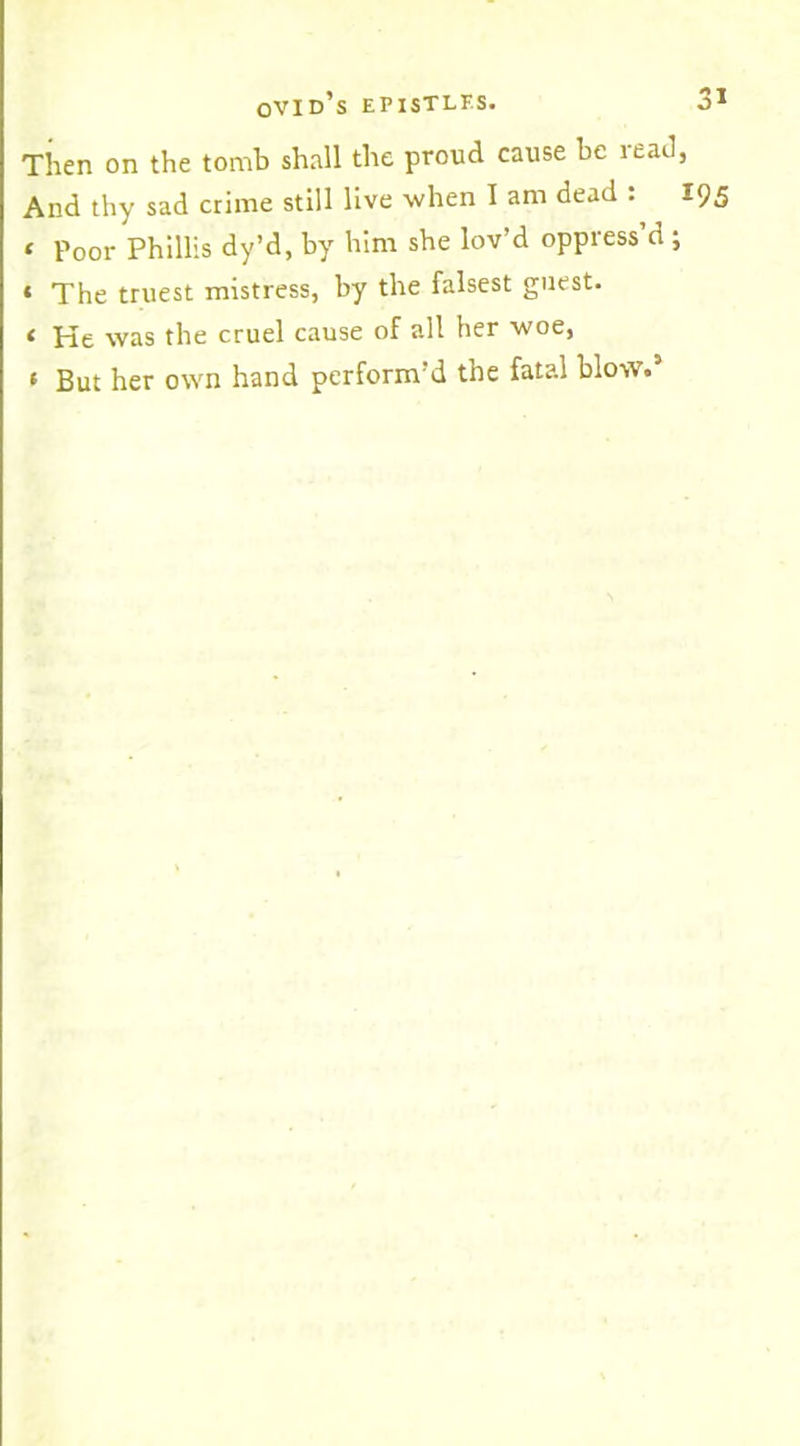 Then on the tomb shall the proud cause be read And thy sad crime still live when I am dead : t poor Phillis dy’d, by him she lov’d oppress’d ; * The truest mistress, by the falsest guest. t He was the cruel cause of all her woe, t But her own hand perform’d the fatal blow.5