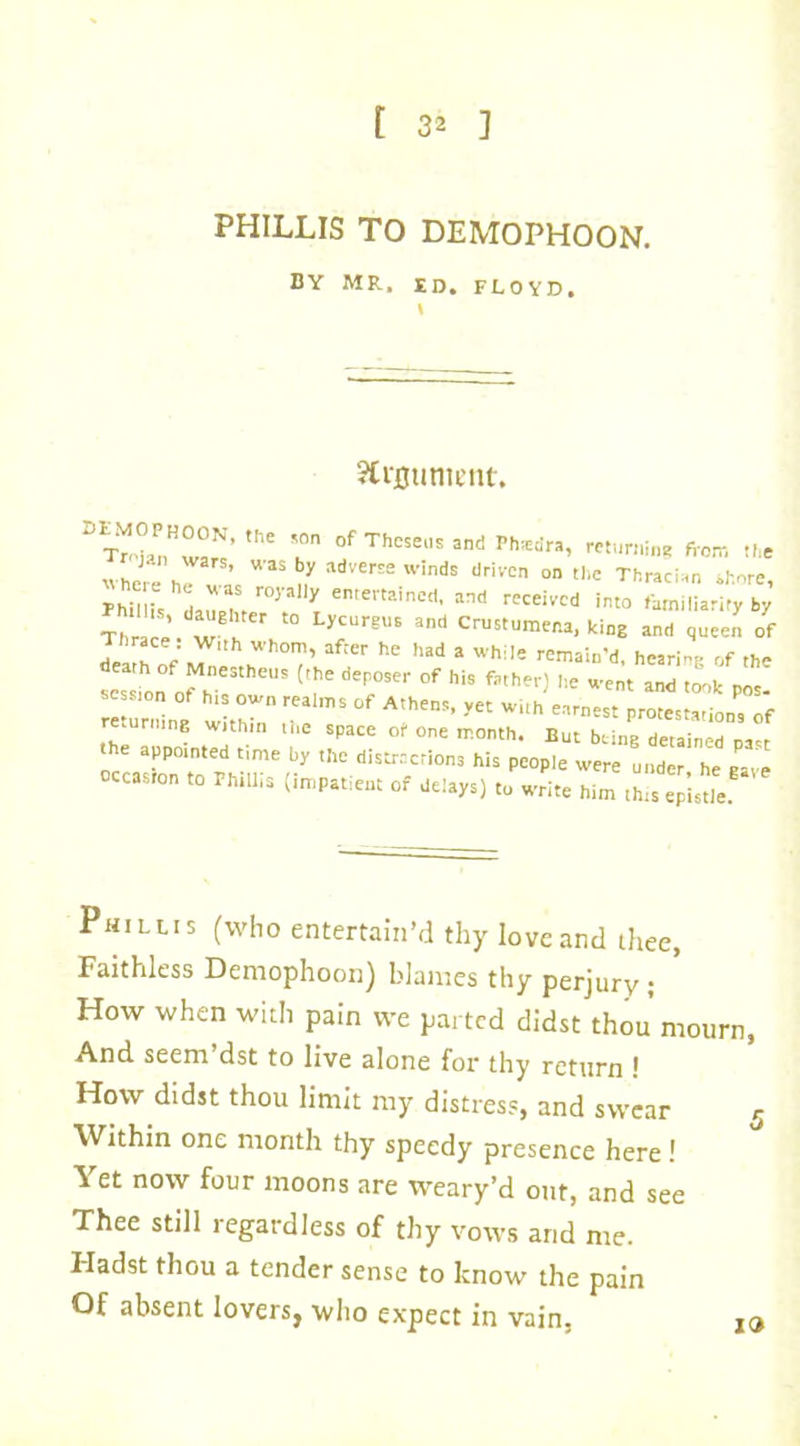 PHILLIS TO DEMOPHOON. BY MR, id. FLOYD, SCrfltmtent. DT^°PnH°N’- the Theseus and Phasdra, returning from the ) n wars, was by adverse winds driven on the Thracian shore he,e he was royally entertained, and received into familiarity by T r e te ter t0 LyCUrgU6 and CrUStUm™-^C and queen of Thrace w.th whom, after he had a while remain'd, hearing of the scs L of h ^r1 (?e dep;ser °f hiS father) ,le Wct «*■ took pos! n °f own realms of Athens, yet with earnest protestation, of return,nE within the space of one month. But being detained past the appointed „me by the distractions his people were under he gave occaston ,0 Phillis (impatient of delays) to write him this episUe Phillis (who entertain’d thy love and thee, Faithless Demophoon) blames thy perjury; ' How when with pain we parted didst thou mourn, And seem dst to live alone for thy return * How didst thou limit my distress, and swear r Within one month thy speedy presence here! Yet now four moons are weary’d out, and see Thee still regardless of thy vows and me. I-Iadst thou a tender sense to know the pain Of absent lovers, who expect in vain, 19