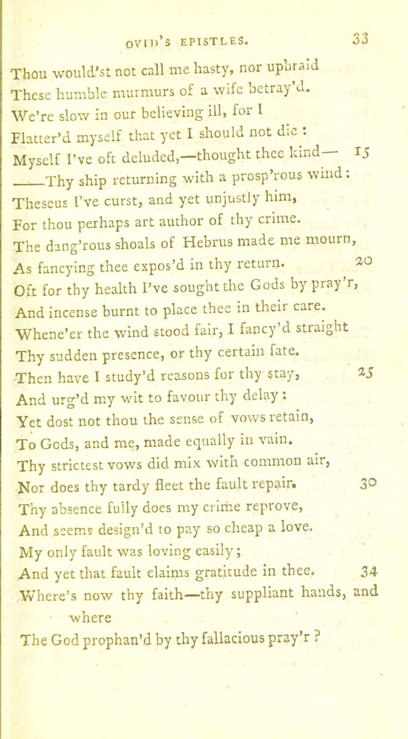 Thou would’st not call me hasty, nor upumid These humble murmurs of a wife betray d. We’re slow in our believing ill, for I Flatter’d myself that yet I should not die : Myself I’ve oft deluded,—thought thee hind 15 Thy ship returning with a prosp’rous wind: Theseus I’ve curst, and yet unjustly him, For thou perhaps art author of thy crime. The dang’rous shoals of Hebrus made me mourn, As fancying thee expos’d in thy return. 20 Oft for thy health I’ve sought the Gods by pray’r, And incense burnt to place thee in their care. Whene’er the wind stood fair, I fancy d straight Thy sudden presence, or thy certain fate. Then have I study’d reasons for thy stay, 25 And urg’d my wit to favour thy delay : Yet dost not thou the sense of vows retain, To Gods, and me, made equally in vain. Thy strictest vows did mix with common air, Nor does thy tardy fleet the fault repair. 3® Thy absence fully does my crirhe reprove, And seems design’d to pay so cheap a love. My only fault was loving easily; And yet that fault claims gratitude in thee. 34 Where’s now thy faith—thy suppliant hands, and where The God prophan’d by thy fallacious pray’r ?
