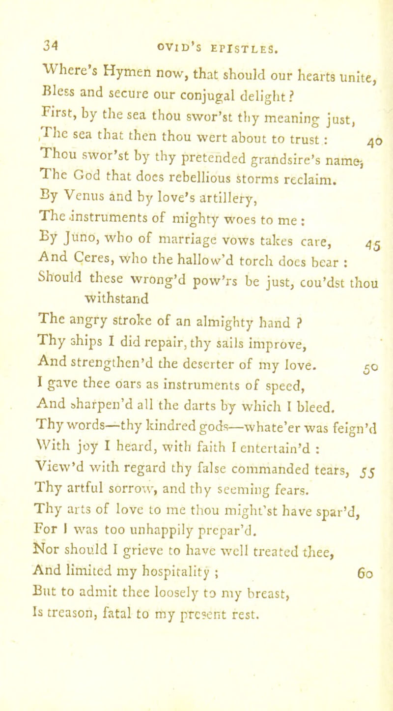 ■Where s Hymen now, that should our hearts unite, Bless and secure our conjugal delight? First, by the sea thou svvor’st thy meaning just, Fhe sea that then thou wert about to trust: 4c Thou swor st by thy pretended grandsire’s name-, The God that does rebellious storms reclaim. By Venus and by love’s artillery, The .instruments of mighty woes to me : By Juno, who of marriage vows takes care, 45 And Ceres, who the hallow’d torch does bear : Should these wrong’d pow’rs be just, cou’dst thou withstand The angry stroke of an almighty hand ? Thy ships I did repair, thy sails improve, And strengthen’d the deserter of my love. 50 I gave thee oars as instruments of speed, And sharpen’d all the darts by which I bleed. Thy words—thy kindred gods—whate’er was feign’d With joy I heard, with faith I entertain’d : View’d with regard thy false commanded tears, 55 Thy artful sorrow, and thy seeming fears. Thy arts of love to me thou might’st have spar’d. For 1 was too unhappily prepar’d. Nor should I grieve to have well treated thee, And limited my hospitality ; 60 But to admit thee loosely to my breast, Is treason, fatal to my present rest.