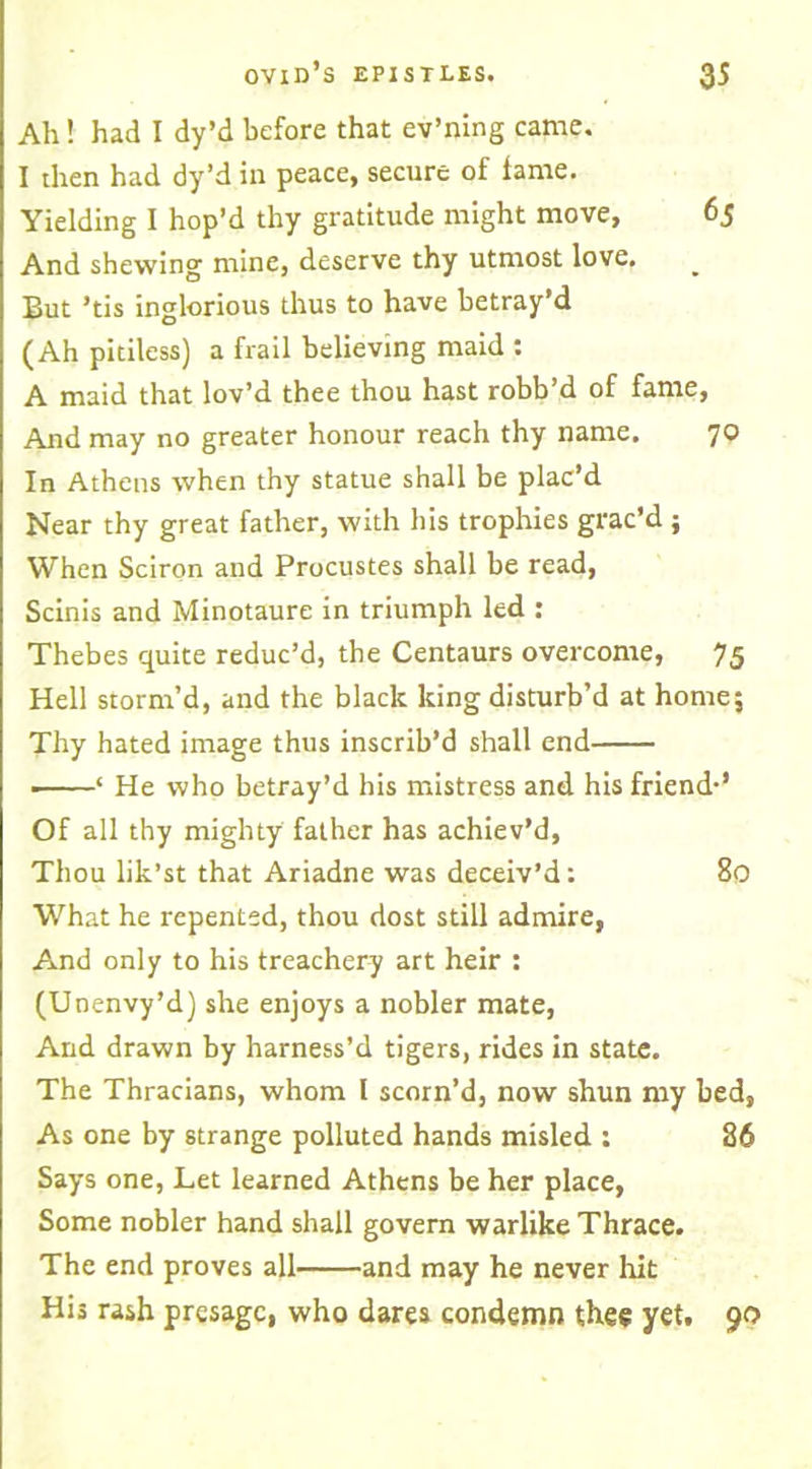 Ah! had I dy’d before that ev’ning came. I then had dy’d in peace, secure of fame. Yielding I hop’d thy gratitude might move, 65 And shewing mine, deserve thy utmost love. But ’tis inglorious thus to have betray’d (Ah pitiless) a frail believing maid : A maid that lov’d thee thou hast robb’d of fame, And may no greater honour reach thy name. 70 In Athens when thy statue shall be plac’d Near thy great father, with his trophies grac’d ; When Sciron and Procustes shall be read, Scinis and Minotaure in triumph led : Thebes quite reduc’d, the Centaurs overcome, 75 Hell storm’d, and the black king disturb’d at home; Thy hated image thus inscrib’d shall end ■ ‘ He who betray’d his mistress and his friend-’ Of all thy mighty father has achiev’d, Thou lik’st that Ariadne was deceiv’d: 80 What he repented, thou dost still admire, And only to his treachery art heir : (Unenvy’d) she enjoys a nobler mate, And drawn by harness’d tigers, rides in state. The Thracians, whom l scorn’d, now shun my bed, As one by strange polluted hands misled : 86 Says one, Let learned Athens be her place, Some nobler hand shall govern warlike Thrace. The end proves all and may he never hit His rash presage, who dares condemn thee yet. 90