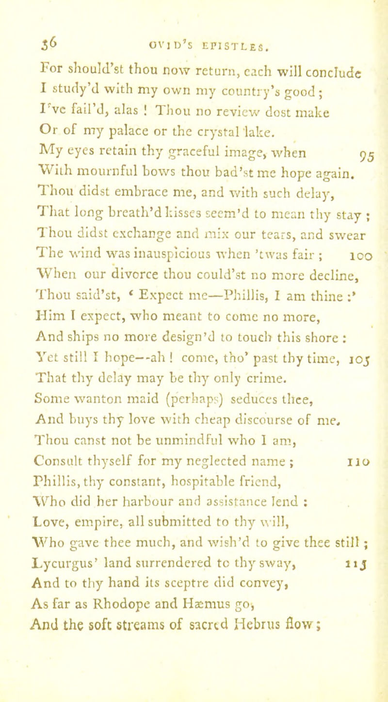 1'or should’st thou now return, each will conclude I study’d with my own my country’s good ; I've fail d, alas ! Thou no review dost make Or of my palace or the crystal lake. My eyes retain thy graceful image, when 95 With mournful bows thou bad’st me hope again. Thou didst embrace me, and with such delay, That long breath’d kisses seem’d to mean thy stay ; Thou didst exchange and mix our tears, and swear The wind was inauspicious when ’twas fair ; 100 When our divorce thou could’st no more decline. Thou said’st, ‘ Expect me—Phillis, I am thine Him I expect, who meant to come no more, And ships no more design’d to touch this shore : Yet still I hope--ah ! come, tho’ past thy time, joj That thy delay may be thy only crime. Some wanton maid (perhaps) seduces thee, And buys thy love with cheap discourse of me. Thou canst not be unmindful who I am, Consult thyself for my neglected name ; no Phillis, thy constant, hospitable friend, Who did her harbour and assistance lend : Love, empire, all submitted to thy will, Who gave thee much, and wish’d to give thee still; Lycurgus’ land surrendered to thy sway, lij And to thy hand its sceptre did convey, As far as Rhodope and Haamus go-, And the soft streams of saertd Hebrus flow;