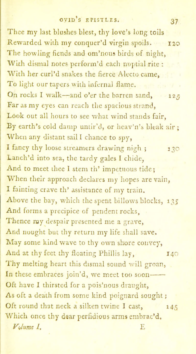Thee my last blushes blest, thy love’s long toils Rewarded with my conquer’d virgin spoils. ijo The howling fiends and om’nous birds of night, With dismal notes perform’d each nuptial rite : With her curl’d snakes the fierce Alecto came, To light our tapers with infernal flame. On rocks I walk—and o’er the barren sand, 125 Far as my eyes can reach the spacious strand, Look out all hours to see what wind stands fair, By earth’s cold damp untir’d, or heav’n’s bleak air; When any distant sail I chance to spy, I fancy thy loose streamers drawing nigh ; 330 Lanch’d into sea, the tardy gales I chide, And to meet thee I stem th’ impetuous tide; When their approach declares my hopes are vain, I fainting crave th’ assistance of my train. Above the bay, which the spent billows blocks, 135 And forms a precipice of pendent rocks. Thence ray despair presented me a grave, And nought but thy return my life shall save. May some kind wave to thy own shore convey, And at thy feet thy floating Phillis lay, 140 Thy melting heart this dismal sound will groan, In these embraces join’d, we meet too soon Oft have I thirsted for a pois’nous draught, As oft a death from some kind poignard sought; Oft round that neck a silken twine I cast, 145 Which once thy dear perfidious arms embrac’d. Volume 1. E