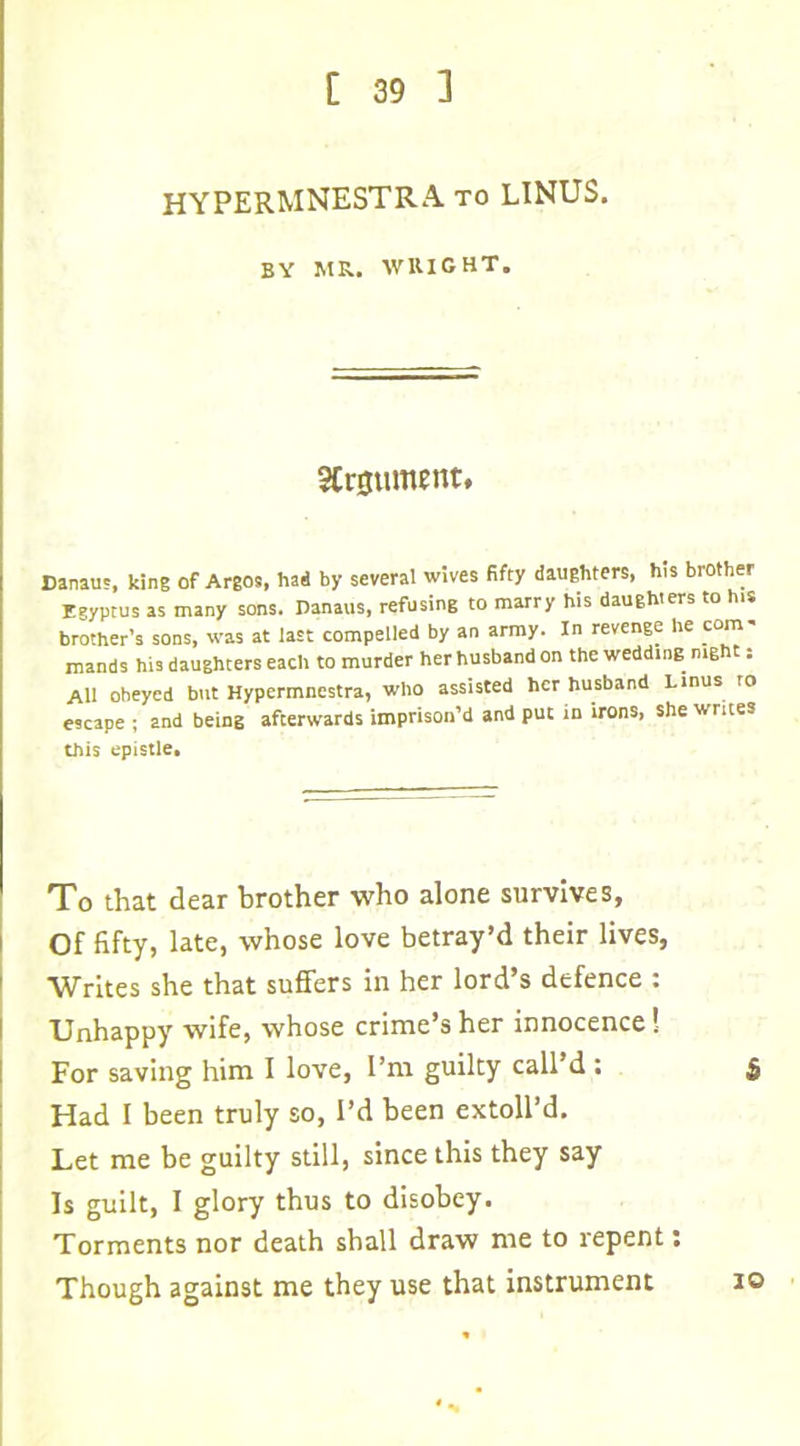 HYPERMNESTRA to LINUS. BY MR. WRIGHT. Argument. Danau', king of Argos, had by several wives fifty daughters, his brother Egyptus as many sons. Danaus, refusing to marry his daughters to his brother’s sons, was at last compelled by an army. In revenge he ^com- mands his daughters each to murder her husband on the wedding mg t: All obeyed but Hypermnestra, who assisted her husband Linus to escape ; and being afterwards imprison’d and put in irons, she writes this epistle. To that dear brother who alone survives, Of fifty, late, whose love betray’d their lives, Writes she that suffers in her lord’s defence : Unhappy wife, whose crime’s her innocence! For saving him I love, I’m guilty call’d : £ Had I been truly so, I’d been extoll’d. Let me be guilty still, since this they say Is guilt, I glory thus to disobey. Torments nor death shall draw me to repent: Though against me they use that instrument io