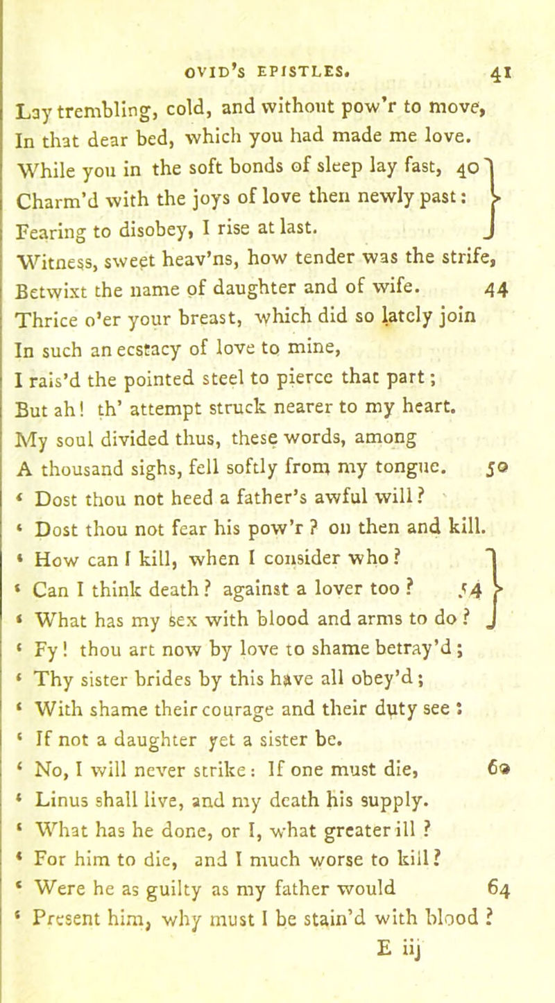 Lay trembling, cold, and without pow’r to move, In that dear bed, which you had made me love. While you in the soft bonds of sleep lay fast, 40 Charm’d with the joys of love then newly past: Fearing to disobey, I rise at last. Witness, sweet heav’ns, how tender was the strife, Betwixt the name of daughter and of wife. 44 Thrice o’er your breast, which did so lately join In such an ecstacy of love to mine, I rais’d the pointed steel to pierce that part; But ah! th’ attempt struck nearer to my heart. My soul divided thus, these words, among A thousand sighs, fell softly from my tongue. jo ‘ Dost thou not heed a father’s awful will? * Dost thou not fear his pow’r ? on then and kill. * How can I kill, when I consider who? » Can I think death ? against a lover too ? .<4 > ‘ What has my Sex with blood and arms to do ? . ‘ Fy! thou art now by love to shame betray’d; ‘ Thy sister brides by this have all obey’d; ‘ With shame their courage and their duty see : ‘ If not a daughter yet a sister be. ‘ No, I will never strike: If one must die, 6® * Linus shall live, and my death his supply. ‘ What has he done, or I, what greater ill ? ‘ For him to die, and I much worse to kill? * Were he as guilty as my father would 64 * Present him, why must I be stain’d with blood ? E iij