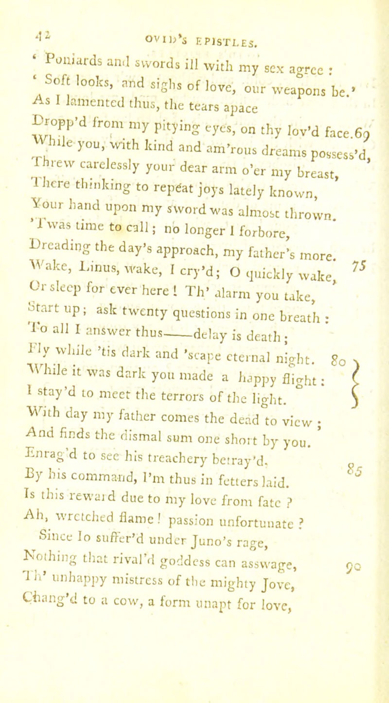 75 ‘ Poniards and swords ill with my sex agree • ‘Soft looks, and sighs of love, our weapons be.* As I lamented thus, the tears apace Propp’d from my pitying eyes, on thy lov’d face.fln Whtle you, with kind and am’rous dreams possess’d, rhievv catelessly your dear arm o’er my breast, '1 here thinking to repeat joys lately known, Your hand upon my sword was almost thrown. ’ 1 was time to call; no longer 1 forbore, Dreading the day’s approach, my father’s more Wake, Linus, wake, I cry’d; O quickly wake Or sleep for ever here 1 Th’ alarm you take, otart up; ask twenty questions in one breath : To aI1 1 answer thus delay is death; 1 ly while ’tis dark and 'scape eternal night. 8o While it was dark you made a happy flight. 1 stay’d to meet the terrors of the light. ° Wnh day my father comes the dead to view • And finds the dismal sum one short by you. ’ Lnrag d to see his treachery betray’d. Py his command, I’m thus in fetters laid. Is tins reward due to my love from fate ? Ah, wretched flame ! passion unfortunate ? Since lo suffer’d under Juno’s rage, Nothing that rival’d goddess can asswage, 90 'I it’ unhappy mistress of the mighty Jove, Chang’d to a cow, a form unapt for love, 85