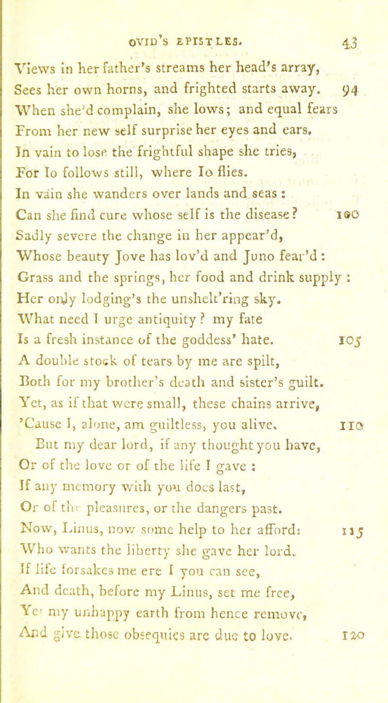 Views In her father’s streams her head’s array, Sees her own horns, and frighted starts away. 94 When she'd complain, she lows; and equal fears From her new self surprise her eyes and ears. In vain to lose the frightful shape she tries, For Io follows still, where Io flies. In vain she wanders over lands and seas : Can she find cure whose self is the disease? 190 Sadly severe the change in her appear’d, Whose beauty Jove has lov’d and Juno fear’d : Grass and the springs, her food and drink supply : Her ordy lodging’s the unshelt’ring sky. What need I urge antiquity ? my fate Is a fresh instance of the goddess’ hate. 105 A double stock of tears by me are spilt, Both for my brother’s death and sister’s guilt. Yet, as if that were small, these chains arrive, ’Cause I, alone, am guiltless, you alive. no But my dear lord, if any thought you have, Or of the love or of the life I gave ; If any memory with you docs last, Or of the pleasures, or the dangers past. Now, Linus, now some help to her afford: 11 j Who wants the liberty she gave her lord. If life forsakes me ere I you can see, And death, before my Linus, set me free. Ye' my unhappy earth from hence remove, And give, those obsequies are due to love. 120