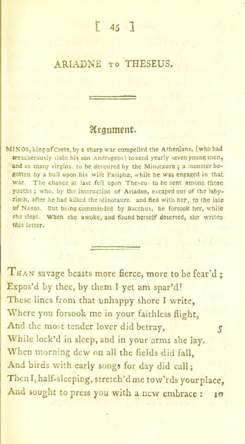 ARIADNE to THESEUS. Argument. MINOS, king of Crete, by a sharp war compelled the Athenians, (who had treacherously slain his son Anrirogeos) to send yearly seven young men, and as many virgins, to be devoured by the Minotaure ; a monster be- gotten by a bull upon his wife Pasipha;, while he was engaged in that war The chance at last fell upon The^eu to be sent among those youths; who, by the instruction of Ariadne, escaped out of the laby- rinth, after he had killed the Minotaure. and fled with her, to rhe isle of Naxos. But being commanded by Bacchus, he forsook her, while she slept, when she awoke, and found herself deserted, she writes this letter. Thax savage beasts more fierce, more to be fear’d ; Expos’d by thee, by them I yet am spar’d! These lines from that unhappy shore I write. Where you forsook me in your faithless flight. And the most tender lover did betray, 5 While lock’d in sleep, and in your arms she lay. When morning dew on all the fields did fall, And birds with early songs for day did call; Then I, half-sleeping, stretch’d me tow’rds your place, And sought to press you with a new embrace : 10