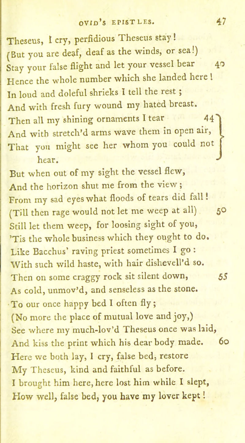 Theseus, I cry, perfidious Theseus stay ! (But you are deaf, deaf as the winds, or sea!) Stay your false flight and let your vessel bear 40 Hence the whole number which she landed here ! In loud and doleful shrieks I tell the rest; And with fresh fury wound my hated breast. Then all my shining ornaments 1 tear 44' And with stretch’d arms wave them in open air, ^ That you might see her whom you could not hear. •' But when out of my sight the vessel flew, And the horizon shut me from the view ; From my sad eyes what floods of tears did fall! (Till then rage would not let me weep at all) 50 Still let them weep, for loosing sight of you, ’Tis the whole business which they ought to do. Like Bacchus’ raving priest sometimes I go : With such wild haste, with hair dishevell’d so. Then on some craggy rock sit silent down, 5J As cold, unmov’d, and senseless as the stone. To our once happy bed I often fly; (No more the place of mutual love and joy,) See where my much-lov’d Theseus once was laid. And kiss the print which his dear body made. 60 Here we both lay, I cry, false bed, restore My Theseus, kind and faithful as before. I brought him here, here lost him while I slept, How well, false bed, you have my lover kept 1