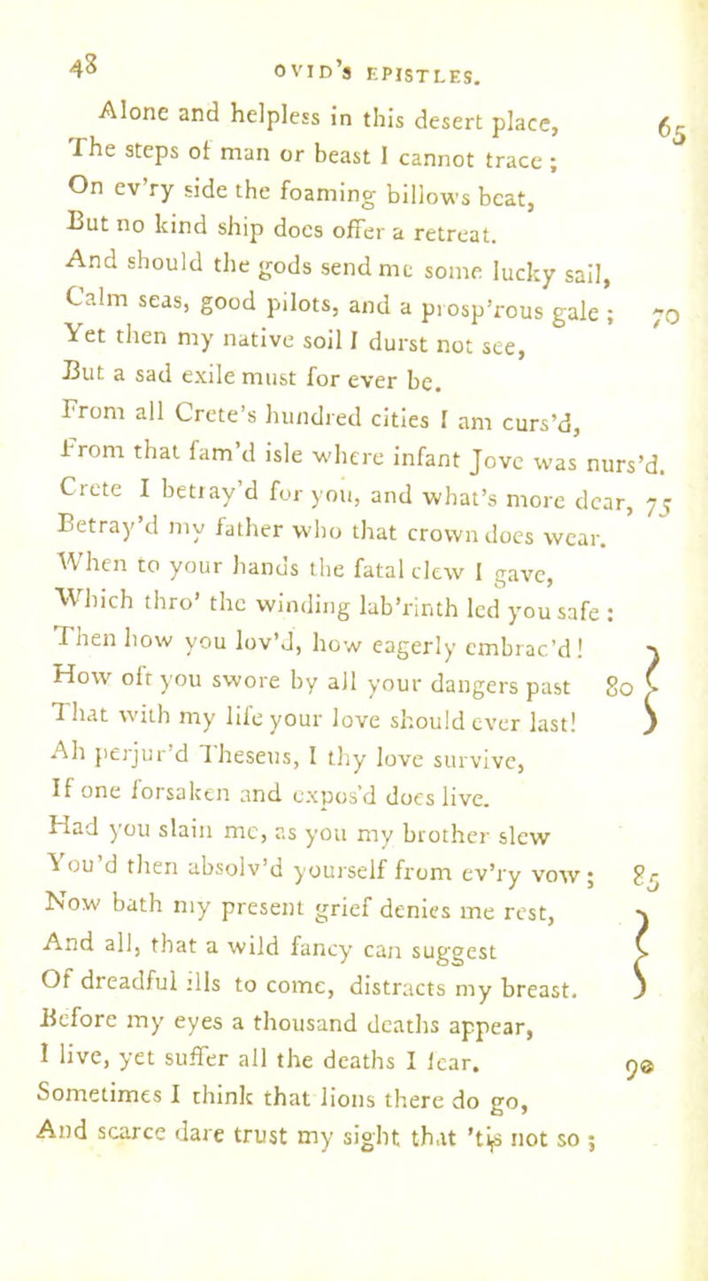 Alone and helpless in this desert place, 65 The steps of man or beast I cannot trace ; On ev’ry side the foaming billows beat, But no kind ship docs offer a retreat. And should the gods send me some lucky sail, Calm seas, good pilots, and a prosp’rous gale ; 70 Yet then my native soil I durst not see, But a sad exile must for ever be. From all Crete’s hundred cities I am curs’d, from that fam’d isle where infant Jove was nurs’d. Crete I betray’d for you, and what’s more dear, 75 Betray’d my father who that crown does wear. When to your hands the fatal clew I gave, Which thro’ the winding lab’rinth led you safe : Then how you lov’d, how eagerly embrac’d! } How olt you swore by all your dangers past 80 > That with my liie your love should ever last! ) Ah perjur’d Theseus, 1 thy love survive, If one forsaken and expos’d does live. Had you slain me, as you my brother slew ou d then absolv’d yourself from ev’ry vow; gr Now bath my present grief denies me rest, And all, that a wild fancy can suggest Of dreadful :11s to come, distracts my breast. Before my eyes a thousand deaths appear, 1 live, yet suffer all the deaths I lcar. Sometimes I think that lions there do go. And scarce dare trust my sight that ’ti,s not so ; 90