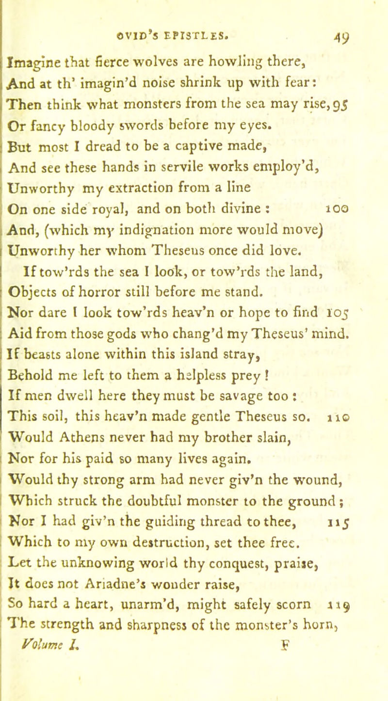 Imagine that fierce wolves are howling there, And at th’ imagin’d noise shrink up with fear: Then think what monsters from the sea may rise, 95 Or fancy bloody swords before my eyes. But most I dread to be a captive made, And see these hands in servile works employ’d, Unworthy my extraction from a line On one side royal, and on both divine : 100 And, (which my indignation more would move) 1 Unworthy her whom Theseus once did love. If tow’rds the sea 1 look, or tow’rds the land, Objects of horror still before me stand. Nor dare l look tow’rds heav’n or hope to find 105 Aid from those gods who chang’d my Theseus’ mind. If beasts alone within this island stray, Behold me left to them a helpless prey ! If men dwell here they must be savage too : This soil, this heav’n made gentle Theseus so. 11© Would Athens never had my brother slain, Nor for his paid so many lives again. Would thy strong arm had never giv’n the wound, Which struck the doubtful monster to the ground; Nor I had giv’n the guiding thread to thee, 115 Which to my own destruction, set thee free. Let the unknowing world thy conquest, praiie, It does not Ariadne’s wonder raise, So hard a heart, unarm’d, might safely scorn 119 The strength and sharpness of the monster’s horn, VI'urr.e I. F