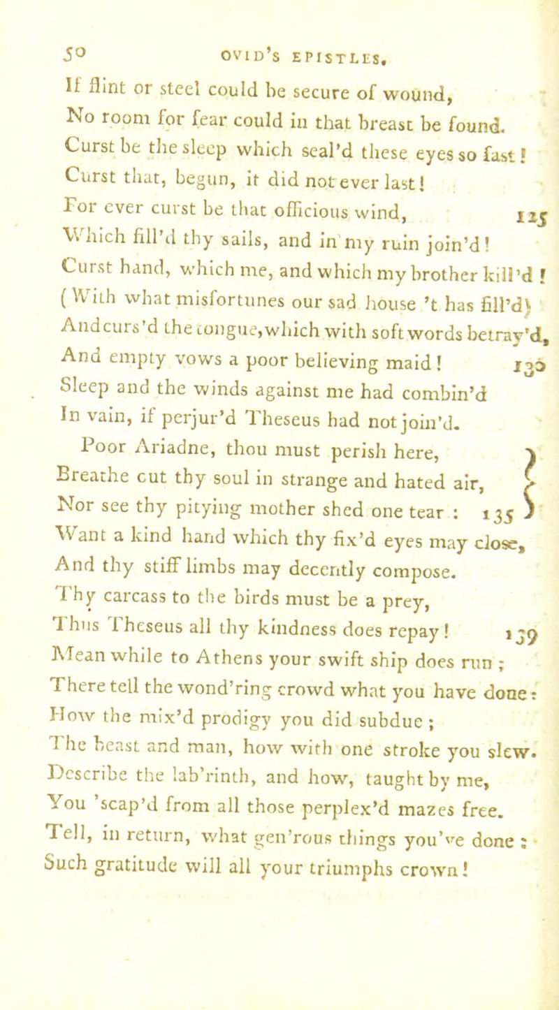 It flint or steel could be secure of wound, No room for fear could iu that breasc be found. Curst be the sleep which seal’d these eyes so fasti Curst that, begun, it did not ever last! For ever curst be that ofTicious wind, uj V hich till d thy sails, and in nty ruin join’d! Curst hand, which me, and which my brother kill’d I ( With what misfortunes our sad house’t has fill’d) And curs d the tongue, which with soft words betray'd. And empty vows a poor believing maid! 133 Sleep and the winds against me had combin’d In vain, if perjur’d Theseus had not join’d. Poor Ariadne, thou must perish here, ) Breathe cut thy soul in strange and hated air, £ Nor see thy pitying mother shed one tear : 135 J Want a kind hand which thy fix’d eyes may close. And thy stiff limbs may decently compose, i hy carcass to the birds must be a prey, 1 hus l heseus all thy kindness does repay! ijp Mean while to Athens your swift ship does run ; There tell the wond’ring crowd what you have done t How the mix’d prodigy you did subdue ; The beast and man, how with one stroke you slew. Describe the lab’rinth, and how, taught by me, You scap’d from all those perplex’d mazes free. Tell, in return, what gen’rous things you’ve done ; Such gratitude will all your triumphs crown!