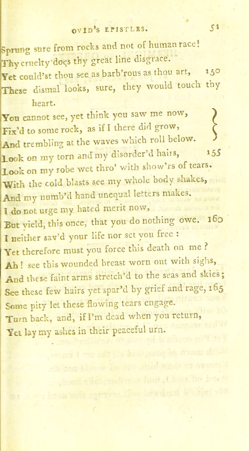 ?pnmg sure from rocks and not of human race! Thy cruelty'does thy great line disgrace. Yet could’st thou see as barb’rous as thou art, 150 These dismal looks, sure, they would touch thy heart. You cannot see, yet think you saw me now, } Fix’d to some rock, as if I there did grow, r And trembling at the waves which roll below. i Look on my torn and my disorder’d hairs, *55 look on my robe wet thro’ with show’rs of tears. With the cold blasts see my whole body shakes, And my numb’d hand unequal letters makes. 1 do not urge my bated merit now, But yield, this once, that you do nothing owe. 160 I neither sav’d your life nor set you fiee . Yet therefore must you force this death on me ? Ah ! see this wounded breast worn out with sighs. And these faint arms stretch’d to the seas and skies; See these few hairs yet spar’d by grief and rage, 165 Some pity let these flowing tears engage. Turn hack, and, if I’m dead when you return, Yet lay my ashes in their peaceful urn.