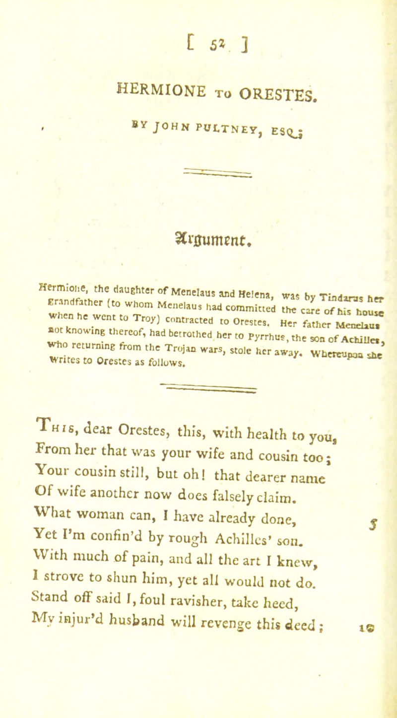 HERMIONE to ORESTES. BY JOHN PUtTNEY, ESQ_J 3frflument. Hermiohe, the daughter of Mwelau, and Heiena, was b„ Tindlr3s Erandfather (to whom Menelaus had committed the cafe of his house when he went to Troy) contracted to Orestes. Her father Menelau. «ot knowing thereof, had betrothed her to Pyrrhus, the son of Achilles, who returning from the Trojan wars, stole her away. Whereupon she writes to Orestes as follows. ^ This, dear Orestes, this, with health to you, From her that was your wife and cousin too j Your cousin still, but oh! that dearer name’ Of wife another now does falsely claim. What woman can, I have already done. Yet I’m confin’d by rough Achilles’ son. With much of pain, and all the art I knew, 1 strove to shun him, yet all would not do. Stand off said I, foul ravisher, take heed, Mv injur’d husband will revenge this deed ; it